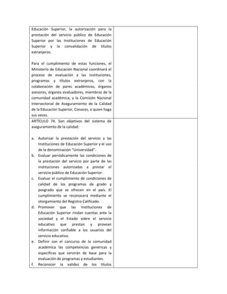 Educación Superior, la autorización para la
prestación del servicio público de Educación
Superior por las Instituciones de Educación
Superior y la convalidación de títulos
extranjeros.

Para el cumplimiento de estas funciones, el
Ministerio de Educación Nacional coordinará el
proceso de evaluación a las instituciones,
programas y títulos extranjeros, con la
colaboración de pares académicos, órganos
asesores, órganos evaluadores, miembros de la
comunidad académica, y la Comisión Nacional
Intersectorial de Aseguramiento de la Calidad
de la Educación Superior, Conaces, o quien haga
sus veces.
ARTÍCULO 74. Son objetivos del sistema de
aseguramiento de la calidad:

a. Autorizar la prestación del servicio a las
   Instituciones de Educación Superior y el uso
   de la denominación “Universidad”.
b. Evaluar periódicamente las condiciones de
   la prestación del servicio por parte de las
   instituciones autorizadas a prestar el
   servicio público de Educación Superior.
c. Evaluar el cumplimiento de condiciones de
   calidad de los programas de grado y
   posgrado que se ofrecen en el país. El
   cumplimiento se reconocerá mediante el
   otorgamiento del Registro Calificado.
d. Promover que las Instituciones de
   Educación Superior rindan cuentas ante la
   sociedad y el Estado sobre el servicio
   educativo que prestan y provean
   información confiable a los usuarios del
   servicio educativo.
e. Definir con el concurso de la comunidad
   académica las competencias genéricas y
   específicas que servirán de base para la
   evaluación de programas y estudiantes.
f. Reconocer la validez de los títulos
 