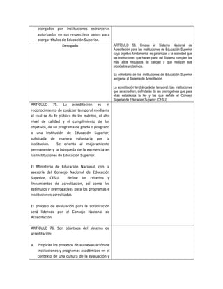 otorgados por instituciones extranjeras
    autorizadas en sus respectivos países para
    otorgar títulos de Educación Superior.
                    Derogado                   ARTÍCULO 53. Créase el Sistema Nacional de
                                                   Acreditación para las instituciones de Educación Superior
                                                   cuyo objetivo fundamental es garantizar a la sociedad que
                                                   las instituciones que hacen parte del Sistema cumplen los
                                                   más altos requisitos de calidad y que realizan sus
                                                   propósitos y objetivos.

                                                   Es voluntario de las instituciones de Educación Superior
                                                   acogerse al Sistema de Acreditación.

                                                   La acreditación tendrá carácter temporal. Las instituciones
                                                   que se acrediten, disfrutarán de las prerrogativas que para
                                                   ellas establezca la ley y las que señale el Consejo
                                                   Superior de Educación Superior (CESU).
ARTÍCULO 75. La acreditación es el
reconocimiento de carácter temporal mediante
el cual se da fe pública de los méritos, el alto
nivel de calidad y el cumplimiento de los
objetivos, de un programa de grado o posgrado
o una Institución de Educación Superior,
solicitada de manera voluntaria por la
institución.     Se orienta al mejoramiento
permanente y la búsqueda de la excelencia en
las Instituciones de Educación Superior.

El Ministerio de Educación Nacional, con la
asesoría del Consejo Nacional de Educación
Superior, CESU,        define los criterios y
lineamientos de acreditación, así como los
estímulos y prerrogativas para los programas e
instituciones acreditadas.

El proceso de evaluación para la acreditación
será liderado por el Consejo Nacional de
Acreditación.

ARTÍCULO 76. Son objetivos del sistema de
acreditación:

a. Propiciar los procesos de autoevaluación de
   instituciones y programas académicos en el
   contexto de una cultura de la evaluación y
 