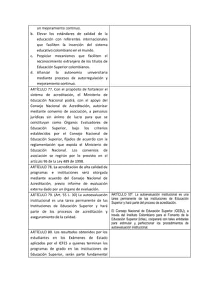 un mejoramiento continuo.
b. Elevar los estándares de calidad de la
     educación con referentes internacionales
     que faciliten la inserción del sistema
     educativo colombiano en el mundo.
c. Propiciar mecanismos que faciliten el
     reconocimiento extranjero de los títulos de
     Educación Superior colombianos.
d. Afianzar la autonomía universitaria
     mediante procesos de autorregulación y
     mejoramiento continuo.
ARTÍCULO 77. Con el propósito de fortalecer el
sistema de acreditación, el Ministerio de
Educación Nacional podrá, con el apoyo del
Consejo Nacional de Acreditación, autorizar
mediante convenio de asociación, a personas
jurídicas sin ánimo de lucro para que se
constituyan como Órganos Evaluadores de
Educación Superior, bajo los criterios
establecidos por el Consejo Nacional de
Educación Superior, fijados de acuerdo con la
reglamentación que expida el Ministerio de
Educación Nacional. Los convenios de
asociación se regirán por lo previsto en el
artículo 96 de la Ley 489 de 1998.
ARTÍCULO 78. La acreditación de alta calidad de
programas e instituciones será otorgada
mediante acuerdo del Consejo Nacional de
Acreditación, previo informe de evaluación
externa dado por un órgano de evaluación.
ARTÍCULO 79. (Art. 55 L. 30) La autoevaluación     ARTÍCULO 55º. La autoevaluación institucional es una
                                                   tarea permanente de las instituciones de Educación
institucional es una tarea permanente de las
                                                   Superior y hará parte del proceso de acreditación.
Instituciones de Educación Superior y hará
parte de los procesos de acreditación y            El Consejo Nacional de Educación Superior (CESU), a
                                                   través del Instituto Colombiano para el Fomento de la
aseguramiento de la calidad.
                                                   Educación Superior (lcfes), cooperará con tales entidades
                                                   para estimular y perfeccionar los procedimientos de
                                                   autoevaluación institucional.
ARTÍCULO 80. Los resultados obtenidos por los
estudiantes en los Exámenes de Estado
aplicados por el ICFES a quienes terminan los
programas de grado en las Instituciones de
Educación Superior, serán parte fundamental
 