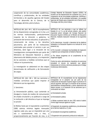 cooperación de las comunidades académicas,            Consejo Nacional de Educación Superior (CESU), de
                                                      acuerdo con las disposiciones de la presente Ley y con la
científicas y profesionales, de las entidades
                                                      cooperación de las comunidades académicas, científicas y
territoriales y de aquellas agencias del Estado       profesionales, de las entidades territoriales y de aquellas
para el desarrollo de la Ciencia, de la               agencias del Estado para el desarrollo de la Ciencia, de la
                                                      Tecnología, del Arte y de la Cultura.
Tecnología, del Arte y de la Cultura.


ARTÍCULO 84. (Art. 49 L. 30) El incumplimiento        ARTÍCULO 49. Las sanciones a que se refieren los
                                                      literales d), e), f) y g) del artículo anterior, sólo podrán
de las disposiciones consagradas en la ley y en
                                                      imponerse previo concepto del Consejo Nacional de
las normas institucionales, particularmente           Educación Superior (CESU) por el Ministro de Educación
respecto de la dirección y gobierno, la               Nacional, mediante resolución motivada en los siguientes
                                                      casos:
prestación del servicio educativo, la aplicación y
conservación de rentas, y los derechos                a) Por desconocer, incumplir o desviarse de los objetivos
pecuniarios, por parte de las instituciones           señalados a la Educación Superior en el artículo 6o. de la
                                                      presente Ley.
autorizadas para prestar el servicio o por sus
directivos, dará lugar a la iniciación de las         b) Por incumplir o entorpecer las facultades de inspección
investigaciones correspondientes por parte del        y vigilancia que corresponden al Gobierno Nacional.
Ministerio de Educación Nacional y, previa            c) Por ofrecer programas sin el cumplimiento de las
observancia del debido proceso, a la imposición       exigencias legales.
de las sanciones y medidas correctivas que se
                                                      Contra los actos administrativos impositivos de sanciones
indican en la presente ley.                           procederá el recurso de reposición que deberá
                                                      interponerse en la forma y términos previstos por el Código
La investigación se adelantará en dos etapas          Contencioso Administrativo.
denominadas de calificación y de formulación
de cargos.


ARTÍCULO 85. (Art. 48 L. 30) Las sanciones y ARTÍCULO 48. El incumplimiento de las disposiciones
medidas correctivas que podrá imponer el consagradas en la presente Ley por parte de las
                                             instituciones de Educación Superior según lo previsto en el
Ministerio son las siguientes:               artículo siguiente, dará lugar a la iniciación de las acciones
                                                      administrativas correspondientes y previa observancia del
1. Sanciones:                                         debido proceso, a la imposición de las sanciones que a
                                                      continuación se indican:
a) Amonestación pública, cuyo contenido se
                                                      a) Amonestación privada.
divulgará a través de medios de comunicación
de amplia circulación y se publicará a cargo de       b) Amonestación pública.
la institución o del directivo al que se imponga
                                                      c) Multas sucesivas hasta de cien (100) veces el salario
la sanción.                                           mínimo legal mensual vigente en el país.

b) Multas hasta por el equivalente a quinientos       d) Suspensión de programas académicos y de admisiones
(500) salarios mínimos legales mensuales              por el término hasta de un (1) año.
vigentes cada una, que se impondrán por una           e) Cancelación de programas académicos.
vez o sucesivamente mes a mes, y
proporcionalmente por fracción de mes, si el          f) Suspensión de la personería jurídica de la institución.
 