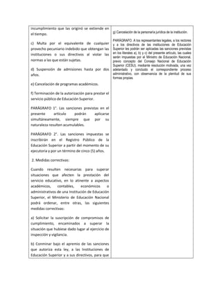 incumplimiento que las originó se extiende en
                                              g) Cancelación de la personaría jurídica de la institución.
el tiempo.
                                                       PARÁGRAFO. A los representantes legales, a los rectores
c) Multa por el equivalente de cualquier               y a los directivos de las instituciones de Educación
provecho pecuniario indebido que obtengan las          Superior les podrán ser aplicadas las sanciones previstas
instituciones o sus directivos al violar las           en los literales a), b) y c) del presente artículo, las cuales
                                                       serán impuestas por el Ministro de Educación Nacional,
normas a las que están sujetas.                        previo concepto del Consejo Nacional de Educación
                                                       Superior (CESU). mediante resolución motivada, una vez
d) Suspensión de admisiones hasta por dos              adelantado y concluido el correspondiente proceso
años.                                                  administrativo, con observancia de la plenitud de sus
                                                       formas propias.
e) Cancelación de programas académicos.

f) Terminación de la autorización para prestar el
servicio público de Educación Superior.

PARÁGRAFO 1°. Las sanciones previstas en el
presente      artículo   podrán    aplicarse
simultáneamente, siempre que por su
naturaleza resulten acumulables.

PARÁGRAFO 2°. Las sanciones impuestas se
inscribirán en el Registro Público de la
Educación Superior a partir del momento de su
ejecutoria y por un término de cinco (5) años.

2. Medidas correctivas:

Cuando resulten necesarias para superar
situaciones que afecten la prestación del
servicio educativo, en lo atinente a aspectos
académicos,     contables,     económicos     o
administrativos de una Institución de Educación
Superior, el Ministerio de Educación Nacional
podrá ordenar, entre otras, las siguientes
medidas correctivas:

a) Solicitar la suscripción de compromisos de
cumplimiento, encaminados a superar la
situación que hubiese dado lugar al ejercicio de
inspección y vigilancia.

b) Conminar bajo el apremio de las sanciones
que autoriza esta ley, a las Instituciones de
Educación Superior y a sus directivos, para que
 