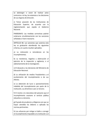 se abstengan o cesen de realizar actos
contrarios a la ley, los estatutos o las decisiones
de sus órganos de dirección.

c) Tomar posesión de las Instituciones de
Educación Superior, de acuerdo con la
reglamentación que expida el Gobierno
Nacional.

PARÁGRAFO. Las medidas correctivas podrán
ordenarse simultáneamente con las sanciones
señaladas si fuere necesario.

ARTÍCULO 86. Las sanciones que autoriza esta
ley se graduarán atendiendo los siguientes
criterios, en cuanto resulten aplicables:

a) La reiteración o reincidencia en los
incumplimientos.

b) La resistencia, negativa u obstrucción al
ejercicio de la inspección y vigilancia, o al
adelantamiento de la investigación.

c) El desacato a las decisiones del Ministerio de
Educación Nacional.

d) La utilización de medios fraudulentos y el
ocultamiento del incumplimiento o de sus
efectos.

e) La obtención de lucro o aprovechamiento
indebido del incumplimiento por parte de la
institución, sus directivos o por un tercero.

f) El monto o la naturaleza del perjuicio que el
incumplimiento ocasione al servicio público
educativo o a terceros.

g) El grado de prudencia y diligencia con que se
hayan atendido los deberes o aplicado las
normas pertinentes.

h) Los esfuerzos por mitigar el daño o corregir
el incumplimiento imputable a la institución o al
 