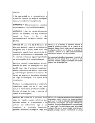 directivo.

i) La oportunidad en el reconocimiento o
aceptación expresos que haga el investigado
sobre su incursión en el incumplimiento.

PARÁGRAFO 1°. Estos criterios serán aplicables
simultáneamente cuando a ello hubiera lugar.

PARÁGRAFO 2°. Para los efectos del presente
artículo, se entenderá que hay reiteración
cuando se incurre en dos o más
incumplimientos en un período inferior a tres
(3) años.

ARTÍCULO 87. (Art. 50 L. 30) El Ministerio de       ARTÍCULO 50. El Ministro de Educación Nacional, a
                                                    través del Instituto Colombiano para el Fomento de la
Educación Nacional, a través de los funcionarios
                                                    Educación Superior (Icfes), podrá ordenar la apertura de
designados para el efecto, podrá iniciar una        investigación preliminar con el objeto de comprobar la
investigación cuando tenga conocimiento de          existencia o comisión de los actos constitutivos de falta
                                                    administrativa señalados en el artículo anterior.
presuntos incumplimientos o violaciones a la
ley y demás normas que regulen la prestación        Corresponde al Instituto Colombiano para el Fomento de la
del servicio público de la Educación Superior.      Educación Superior (Icfes), llevar el registro de las
                                                    sanciones impuestas y adoptar las medidas conducentes
Dentro de los dos (2) meses siguientes al inicio,   para que ellas se hagan efectivas.
término que podrá ser prorrogado hasta por
dos (2) meses más, el funcionario investigador
evacuará las pruebas que resulten conducentes
y pertinentes para determinar la existencia de
hechos que ameriten la formulación de pliego
de cargos al investigado, o el archivo de la
investigación.

Finalizado el periodo probatorio, el funcionario
investigador contará con un (1) mes para
evaluar el mérito de las pruebas recaudadas y
formular el pliego de cargos o decretar el
archivo de la investigación.

ARTÍCULO 88. Cuando en el desarrollo de la          ARTÍCULO 51. Cuando en el desarrollo de la investigación
                                                    se establezca que una institución o su representante legal
etapa se recauden pruebas suficientes que
                                                    pudo incurrir en una de las faltas administrativas tipificadas
permitan imputar el incumplimiento o la             en esta Ley, el investigador que designe el Ministro de
violación del ordenamiento legal a un               Educación Nacional, a través del Instituto Colombiano para
                                                    el Fomento de la Educación Superior (Icfes), le formulará
investigado, el funcionario investigador
                                                    mediante oficio que le será entregado personalmente,
procederá a formular un pliego de cargos que        pliego de cargos que contendrá una relación de los hechos
 