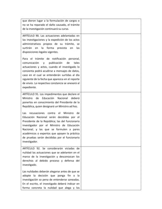 que dieron lugar a la formulación de cargos o
no se ha reparado el daño causado, el trámite
de la investigación continuará su curso.

ARTÍCULO 90. Las actuaciones adelantadas en
las investigaciones y la expedición de los actos
administrativos propios de su trámite, se
surtirán en la forma prevista en las
disposiciones legales vigentes.

Para el trámite de notificación personal,
comunicación y publicación de tales
actuaciones y actos, cuando el investigado lo
consienta podrá acudirse a mensajes de datos,
caso en el cual se entenderán surtidas al día
siguiente de la fecha que aparezca en el reporte
de envío. La respectiva constancia se anexará al
expediente.

ARTÍCULO 91. Los impedimentos que declare el
Ministro de Educación Nacional deberá
ponerlos en conocimiento del Presidente de la
República, quien designará un Ministro ad hoc.

Las recusaciones contra el Ministro de
Educación Nacional serán decididas por el
Presidente de la República; las del funcionario
investigador por el Ministro de Educación
Nacional; y las que se formulen a pares
académicos o expertos que apoyen la práctica
de pruebas serán decididas por el funcionario
investigador.

ARTÍCULO 92. Se considerarán viciadas de
nulidad las actuaciones que se adelanten en el
marco de la investigación y desconozcan los
derechos al debido proceso y defensa del
investigado.

Las nulidades deberán alegarse antes de que se
adopte la decisión que ponga fin a la
investigación so pena de entenderse saneadas.
En el escrito, el investigado deberá indicar en
forma concreta la nulidad que alega y los
 