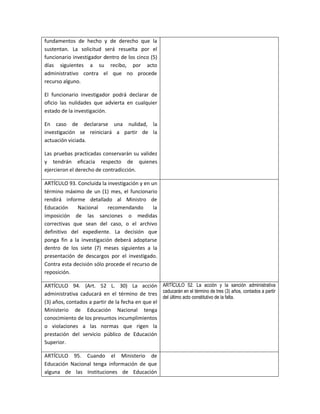 fundamentos de hecho y de derecho que la
sustentan. La solicitud será resuelta por el
funcionario investigador dentro de los cinco (5)
días siguientes a su recibo, por acto
administrativo contra el que no procede
recurso alguno.

El funcionario investigador podrá declarar de
oficio las nulidades que advierta en cualquier
estado de la investigación.

En caso de declararse una nulidad, la
investigación se reiniciará a partir de la
actuación viciada.

Las pruebas practicadas conservarán su validez
y tendrán eficacia respecto de quienes
ejercieron el derecho de contradicción.

ARTÍCULO 93. Concluida la investigación y en un
término máximo de un (1) mes, el funcionario
rendirá informe detallado al Ministro de
Educación    Nacional      recomendando       la
imposición de las sanciones o medidas
correctivas que sean del caso, o el archivo
definitivo del expediente. La decisión que
ponga fin a la investigación deberá adoptarse
dentro de los siete (7) meses siguientes a la
presentación de descargos por el investigado.
Contra esta decisión sólo procede el recurso de
reposición.

ARTÍCULO 94. (Art. 52 L. 30) La acción ARTÍCULO 52. La acción y la sanción administrativa
administrativa caducará en el término de tres caducarán en el término de tres (3) años, contados a partir
                                                  del último acto constitutivo de la falta.
(3) años, contados a partir de la fecha en que el
Ministerio de Educación Nacional tenga
conocimiento de los presuntos incumplimientos
o violaciones a las normas que rigen la
prestación del servicio público de Educación
Superior.

ARTÍCULO 95. Cuando el Ministerio de
Educación Nacional tenga información de que
alguna de las Instituciones de Educación
 