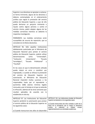 Superior o sus directivos se aprestan a vulnerar,
en forma inminente, alguno de los derechos o
deberes contemplados en el ordenamiento
jurídico que regula la prestación del servicio
público de Educación Superior, y que de ello
pueda derivarse un perjuicio inminente e
injusto contra alguna persona o contra el
servicio mismo, podrá adoptar alguna de las
medidas correctivas mientras se adelanta la
respectiva investigación.

PARÁGRAFO. Las medidas correctivas serán
susceptibles de recurso de reposición, que se
concederá en el efecto devolutivo.

ARTÍCULO 96. Sólo aquellas instituciones
debidamente autorizadas por el Ministerio de
Educación Nacional para prestar el servicio
público de Educación Superior, podrán utilizar
denominaciones      como         “Universidad”,
“Institución     Universitaria”,      “Escuela
Tecnológica”,   “Escuela     Profesional”     y
“Facultad”.

En los casos en que la denominación utilizada
pueda inducir en error o constituir uso
inapropiado, o cuando se ofrezca la prestación
del servicio de Educación Superior sin
autorización, el Ministerio de Educación
Nacional impondrá multas sucesivas a los
responsables hasta por el equivalente a
quinientos (500) salarios mínimos legales
mensuales y por el tiempo en el que se extienda
la infracción, además de las otras sanciones que
resulten aplicables de acuerdo con lo
establecido en esta ley.

ARTÍCULO 97. Las Instituciones de Educación         ARTÍCULO 104. Las instituciones privadas de Educación
                                                    Superior se disolverán en los siguientes casos:
Superior perderán la autorización para prestar
el servicio público de la Educación Superior en     a) Cuando transcurridos dos años contados a partir de la
los siguientes casos:                               fecha de la providencia que le otorgó la personería
                                                    jurídica,  la    institución   no    hubiere   iniciado
                                                    reglamentariamente sus actividades académicas.
a) Cuando transcurran tres años sin desarrollar
 