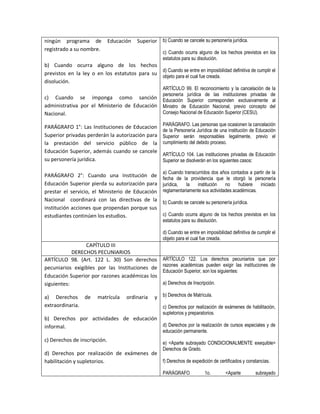 ningún programa de            Educación   Superior b) Cuando se cancele su personería jurídica.
registrado a su nombre.
                                                      c) Cuando ocurra alguno de los hechos previstos en los
                                                      estatutos para su disolución.
b) Cuando ocurra alguno de los hechos
                                               d) Cuando se entre en imposibilidad definitiva de cumplir el
previstos en la ley o en los estatutos para su objeto para el cual fue creada.
disolución.
                                                      ARTÍCULO 99. El reconocimiento y la cancelación de la
                                                      personería jurídica de las instituciones privadas de
c) Cuando se imponga como sanción                     Educación Superior corresponden exclusivamente al
administrativa por el Ministerio de Educación         Ministro de Educación Nacional, previo concepto del
Nacional.                                             Consejo Nacional de Educación Superior (CESU).

PARÁGRAFO 1°: Las Instituciones de Educacion          PARÁGRAFO. Las personas que ocasionen la cancelación
                                                      de la Personería Jurídica de una institución de Educación
Superior privadas perderán la autorización para       Superior serán responsables legalmente, previo el
la prestación del servicio público de la              cumplimiento del debido proceso.
Educación Superior, además cuando se cancele
                                                      ARTÍCULO 104. Las instituciones privadas de Educación
su personería jurídica.                               Superior se disolverán en los siguientes casos:

                                                      a) Cuando transcurridos dos años contados a partir de la
PARÁGRAFO 2°: Cuando una Institución de               fecha de la providencia que le otorgó la personería
Educación Superior pierda su autorización para        jurídica,  la    institución   no    hubiere   iniciado
prestar el servicio, el Ministerio de Educación       reglamentariamente sus actividades académicas.
Nacional coordinará con las directivas de la          b) Cuando se cancele su personería jurídica.
institución acciones que propendan porque sus
estudiantes continúen los estudios.                   c) Cuando ocurra alguno de los hechos previstos en los
                                                      estatutos para su disolución.

                                                      d) Cuando se entre en imposibilidad definitiva de cumplir el
                                                      objeto para el cual fue creada.
                 CAPÍTULO III
            DERECHOS PECUNIARIOS
ARTÍCULO 98. (Art. 122 L. 30) Son derechos            ARTÍCULO 122. Los derechos pecuniarios que por
                                                      razones académicas pueden exigir las instituciones de
pecuniarios exigibles por las Instituciones de
                                                      Educación Superior, son los siguientes:
Educación Superior por razones académicas los
siguientes:                                           a) Derechos de Inscripción.

a) Derechos de          matrícula     ordinaria    y b) Derechos de Matrícula.
extraordinaria.                                       c) Derechos por realización de exámenes de habilitación,
                                                      supletorios y preparatorios.
b) Derechos por actividades de educación
informal.                                d) Derechos por la realización de cursos especiales y de
                                                      educación permanente.
c) Derechos de inscripción.                           e) <Aparte subrayado CONDICIONALMENTE exequible>
                                                      Derechos de Grado.
d) Derechos por realización de exámenes de
habilitación y supletorios.                f) Derechos de expedición de certificados y constancias.

                                                      PARÁGRAFO             1o.        <Aparte         subrayado
 