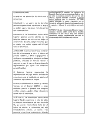 e) Derechos de grado.                                CONDICIONALMENTE exequible> Las instituciones de
                                                     Educación Superior legalmente aprobadas fijarán el valor
f) Derechos de expedición de certificados y          de todos los derechos pecuniarios de que trata este
                                                     artículo y aquellos destinados a mantener un servicio
constancias.                                         médico asistencial para los estudiantes, los cuales
                                                     deberán informarse al Instituto Colombiano para el
PARÁGRAFO 1. Los valores de los derechos             Fomento de la Educación Superior (Icfes) para efectos de
pecuniarios previstos en los literales d), e) y f)   la inspección y vigilancia, de conformidad con la presente
                                                     ley.
no podrán superar los costos eficientes de los
procesos respectivos.                              PARÁGRAFO 2o. Las instituciones de Educación Superior
                                                     estatales u oficiales podrán además de los derechos
                                                     contemplados en este artículo, exigir otros derechos
PARÁGRAFO 2. Las Instituciones de Educación
                                                     denominados derechos complementarios, los cuales no
Superior públicas podrán además de los               pueden exceder del 20% del valor de la matrícula.
derechos previstos en este artículo, exigir los
denominados derechos complementarios, que
en ningún caso podrán exceder del 20% del
valor de la matrícula.

ARTÍCULO 99. El valor de la matrícula, podrá ser
cobrado al estudiante al inicio o durante el
periodo académico, o diferir su pago parcial o
totalmente, para cuando el estudiante se haya
graduado, vinculado al mercado laboral y
superado un nivel de ingreso, de acuerdo con la
reglamentación que expida cada institución
para tal finalidad.

El Gobierno Nacional reglamentará la
implementación del pago diferido a través del
mecanismo para la liquidación de aportes al
Sistema de Seguridad Social Integral.

El Instituto Colombiano de Crédito y Estudios
Técnicos en el Exterior (ICETEX) u otras
entidades públicas o privadas que otorguen
créditos educativos, podrán utilizar este sistema
para el pago de los créditos.

ARTÍCULO 100. Las Instituciones de Educación
Superior fijarán anualmente el valor de todos
los derechos pecuniarios de que trata el artículo
98, que podrán incrementarse hasta por el
índice de precios al consumidor del año
inmediatamente anterior. Los valores y los
costos de formación de los estudiantes deberán
 