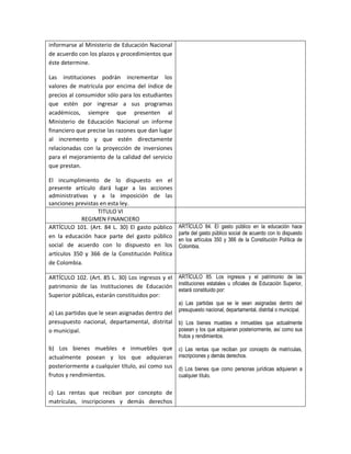 informarse al Ministerio de Educación Nacional
de acuerdo con los plazos y procedimientos que
éste determine.

Las instituciones podrán incrementar los
valores de matrícula por encima del índice de
precios al consumidor sólo para los estudiantes
que estén por ingresar a sus programas
académicos, siempre que presenten al
Ministerio de Educación Nacional un informe
financiero que precise las razones que dan lugar
al incremento y que estén directamente
relacionadas con la proyección de inversiones
para el mejoramiento de la calidad del servicio
que prestan.

El incumplimiento de lo dispuesto en el
presente artículo dará lugar a las acciones
administrativas y a la imposición de las
sanciones previstas en esta ley.
                   TITULO VI
             REGIMEN FINANCIERO
ARTÍCULO 101. (Art. 84 L. 30) El gasto público       ARTÍCULO 84. El gasto público en la educación hace
                                                     parte del gasto público social de acuerdo con lo dispuesto
en la educación hace parte del gasto público
                                                     en los artículos 350 y 366 de la Constitución Política de
social de acuerdo con lo dispuesto en los            Colombia.
artículos 350 y 366 de la Constitución Política
de Colombia.

ARTÍCULO 102. (Art. 85 L. 30) Los ingresos y el ARTÍCULO 85. Los ingresos y el patrimonio de las
patrimonio de las Instituciones de Educación instituciones estatales u oficiales de Educación Superior,
                                                estará constituido por:
Superior públicas, estarán constituidos por:
                                                     a) Las partidas que se le sean asignadas dentro del
                                                     presupuesto nacional, departamental, distrital o municipal.
a) Las partidas que le sean asignadas dentro del
presupuesto nacional, departamental, distrital b) Los bienes muebles e inmuebles que actualmente
o municipal.                                     posean y los que adquieran posteriormente, así como sus
                                                     frutos y rendimientos.

b) Los bienes muebles e inmuebles que                c) Las rentas que reciban por concepto de matrículas,
actualmente posean y los que adquieran               inscripciones y demás derechos.
posteriormente a cualquier título, así como sus      d) Los bienes que como personas jurídicas adquieran a
frutos y rendimientos.                               cualquier título.

c) Las rentas que reciban por concepto de
matrículas, inscripciones y demás derechos
 