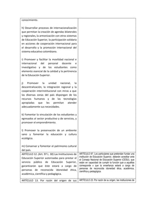 conocimiento.

h) Desarrollar procesos de internacionalización
que permitan la creación de agendas bilaterales
y regionales, la armonización con otros sistemas
de Educación Superior, la participación solidaria
en acciones de cooperación internacional para
el desarrollo y la promoción internacional del
sistema educativo colombiano.

i) Promover y facilitar la movilidad nacional e
internacional del personal docente e
investigativo y de los estudiantes como
elemento esencial de la calidad y la pertinencia
de la Educación Superior.

j) Promover la unidad nacional, la
descentralización, la integración regional y la
cooperación interinstitucional con miras a que
las diversas zonas del país dispongan de los
recursos humanos y de las tecnologías
apropiadas que les permitan atender
adecuadamente sus necesidades.

k) Fomentar la vinculación de los estudiantes y
egresados al sector productivo y de servicios, y
promover el emprendimiento.

l) Promover la preservación de un ambiente
sano y fomentar la educación y cultura
ecológica.

m) Conservar y fomentar el patrimonio cultural
del país.
ARTÍCULO 12. (Art. 97 L. 30) Las Instituciones de   ARTÍCULO 97. Los particulares que pretendan fundar una
                                                    institución de Educación Superior, deberán acreditar ante
Educación Superior autorizadas para prestar el
                                                    el Consejo Nacional de Educación Superior (CESU), que
servicio público de Educación Superior,             están en capacidad de cumplir la función que a aquéllas
garantizarán que éste estará a cargo de             corresponde v que la enseñanza estará a cargo de
                                                    personas de reconocida idoneidad ética, académica,
personas de reconocida idoneidad ética,
                                                    científica y pedagógica.
académica, científica y pedagógica.

ARTÍCULO 13. Por razón del origen de sus ARTÍCULO 23. Por razón de su origen, las instituciones de
 