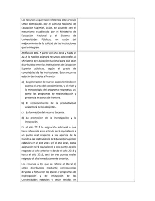 Los recursos a que hace referencia este artículo
serán distribuidos por el Consejo Nacional de
Educación Superior, CESU, de acuerdo con el
mecanismo establecido por el Ministerio de
Educación Nacional y el Sistema de
Universidades Públicas, en razón del
mejoramiento de la calidad de las instituciones
que lo integran.
ARTÍCULO 106. A partir del año 2012 y hasta el
2014 la Nación asignará recursos adicionales al
Ministerio de Educación Nacional para que sean
distribuidos entre las Instituciones de Educación
Superior públicas, según el grado de
complejidad de las instituciones. Estos recursos
estarán destinados a financiar:
a) La generación de nuevos cupos teniendo en
   cuenta el área del conocimiento, y el nivel y
   la metodología del programa respectivo, así
   como los programas de regionalización y
   presencia en zonas de frontera.
b) El reconocimiento de la productividad
   académica de los docentes.
c) La formación del recurso docente.
d) La promoción de la investigación y la
   innovación.
En el año 2012 la asignación adicional a que
hace referencia este artículo será equivalente a
un punto real respecto a los aportes de la
Nación a las Instituciones de Educación Superior
estatales en el año 2011; en el año 2013, dicha
asignación será equivalente a dos puntos reales
respecto al año anterior y desde el año 2014 y
hasta el año 2019, será de tres puntos reales
respecto al año inmediatamente anterior.
Los recursos a los que se refiere el literal d)
serán distribuidos mediante convocatorias
dirigidas a fortalecer los planes y programas de
investigación y de innovación de las
Universidades estatales y serán tenidos en
 