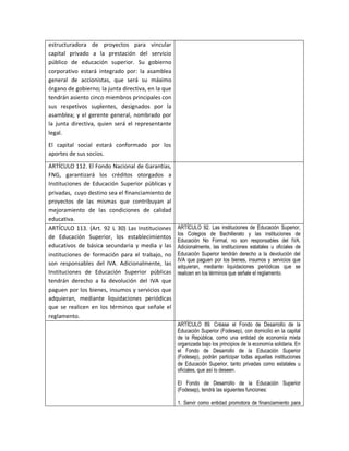 estructuradora de proyectos para vincular
capital privado a la prestación del servicio
público de educación superior. Su gobierno
corporativo estará integrado por: la asamblea
general de accionistas, que será su máximo
órgano de gobierno; la junta directiva, en la que
tendrán asiento cinco miembros principales con
sus respetivos suplentes, designados por la
asamblea; y el gerente general, nombrado por
la junta directiva, quien será el representante
legal.
El capital social estará conformado por los
aportes de sus socios.

ARTÍCULO 112. El Fondo Nacional de Garantías,
FNG, garantizará los créditos otorgados a
Instituciones de Educación Superior públicas y
privadas, cuyo destino sea el financiamiento de
proyectos de las mismas que contribuyan al
mejoramiento de las condiciones de calidad
educativa.
ARTÍCULO 113. (Art. 92 L 30) Las Instituciones      ARTÍCULO 92. Las instituciones de Educación Superior,
                                                    los Colegios de Bachillerato y las instituciones de
de Educación Superior, los establecimientos
                                                    Educación No Formal, no son responsables del IVA.
educativos de básica secundaria y media y las       Adicionalmente, las instituciones estatales u oficiales de
instituciones de formación para el trabajo, no      Educación Superior tendrán derecho a la devolución del
                                                    IVA que paguen por los bienes, insumos y servicios que
son responsables del IVA. Adicionalmente, las       adquieran, mediante liquidaciones periódicas que se
Instituciones de Educación Superior públicas        realicen en los términos que señale el reglamento.
tendrán derecho a la devolución del IVA que
paguen por los bienes, insumos y servicios que
adquieran, mediante liquidaciones periódicas
que se realicen en los términos que señale el
reglamento.
                                                    ARTÍCULO 89. Créase el Fondo de Desarrollo de la
                                                    Educación Superior (Fodesep), con domicilio en la capital
                                                    de la República, como una entidad de economía mixta
                                                    organizada bajo los principios de la economía solidaria. En
                                                    el Fondo de Desarrollo de la Educación Superior
                                                    (Fodesep), podrán participar todas aquellas instituciones
                                                    de Educación Superior, tanto privadas como estatales u
                                                    oficiales, que así lo deseen.

                                                    El Fondo de Desarrollo de la Educación Superior
                                                    (Fodesep), tendrá las siguientes funciones:

                                                    1. Servir como entidad promotora de financiamiento para
 