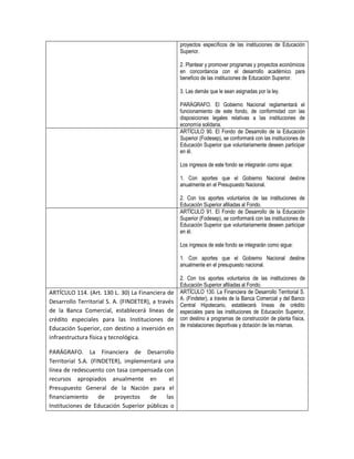 proyectos específicos de las instituciones de Educación
                                                    Superior.

                                                    2. Plantear y promover programas y proyectos económicos
                                                    en concordancia con el desarrollo académico para
                                                    beneficio de las instituciones de Educación Superior.

                                                    3. Las demás que le sean asignadas por la ley.

                                                    PARÁGRAFO. El Gobierno Nacional reglamentará el
                                                    funcionamiento de este fondo, de conformidad con las
                                                    disposiciones legales relativas a las instituciones de
                                                    economía solidaria.
                                                    ARTÍCULO 90. El Fondo de Desarrollo de la Educación
                                                    Superior (Fodesep), se conformará con las instituciones de
                                                    Educación Superior que voluntariamente deseen participar
                                                    en él.

                                                    Los ingresos de este fondo se integrarán como sigue:

                                                    1. Con aportes que el Gobierno Nacional destine
                                                    anualmente en el Presupuesto Nacional.

                                                    2. Con los aportes voluntarios de las instituciones de
                                                    Educación Superior afiliadas al Fondo.
                                                    ARTÍCULO 91. El Fondo de Desarrollo de la Educación
                                                    Superior (Fodesep), se conformará con las instituciones de
                                                    Educación Superior que voluntariamente deseen participar
                                                    en él.

                                                    Los ingresos de este fondo se integrarán como sigue:

                                                    1. Con aportes que el Gobierno Nacional destine
                                                    anualmente en el presupuesto nacional.

                                                    2. Con los aportes voluntarios de las instituciones de
                                                    Educación Superior afiliadas al Fondo.
ARTÍCULO 114. (Art. 130 L. 30) La Financiera de     ARTÍCULO 130. La Financiera de Desarrollo Territorial S.
                                                    A. (Findeter), a través de la Banca Comercial y del Banco
Desarrollo Territorial S. A. (FINDETER), a través
                                                    Central Hipotecario, establecerá líneas de crédito
de la Banca Comercial, establecerá líneas de        especiales para las instituciones de Educación Superior,
crédito especiales para las Instituciones de        con destino a programas de construcción de planta física,
                                                    de instalaciones deportivas y dotación de las mismas.
Educación Superior, con destino a inversión en
infraestructura física y tecnológica.

PARÁGRAFO. La Financiera de Desarrollo
Territorial S.A. (FINDETER), implementará una
línea de redescuento con tasa compensada con
recursos apropiados anualmente en           el
Presupuesto General de la Nación para el
financiamiento      de   proyectos   de    las
Instituciones de Educación Superior públicas o
 