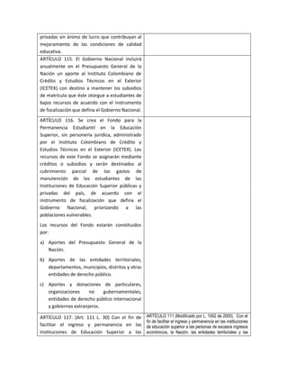 privadas sin ánimo de lucro que contribuyan al
mejoramiento de las condiciones de calidad
educativa.
ARTÍCULO 115. El Gobierno Nacional incluirá
anualmente en el Presupuesto General de la
Nación un aporte al Instituto Colombiano de
Crédito y Estudios Técnicos en el Exterior
(ICETEX) con destino a mantener los subsidios
de matrícula que éste otorgue a estudiantes de
bajos recursos de acuerdo con el instrumento
de focalización que defina el Gobierno Nacional.
ARTÍCULO 116. Se crea el Fondo para la
Permanencia Estudiantil en la Educación
Superior, sin personería jurídica, administrado
por el Instituto Colombiano de Crédito y
Estudios Técnicos en el Exterior (ICETEX). Los
recursos de este Fondo se asignarán mediante
créditos o subsidios y serán destinados al
cubrimiento parcial de los gastos de
manutención de los estudiantes de las
Instituciones de Educación Superior públicas y
privadas del país, de acuerdo con el
instrumento de focalización que defina el
Gobierno Nacional, priorizando a las
poblaciones vulnerables.
Los recursos del Fondo estarán constituidos
por:
a) Aportes del Presupuesto General de la
   Nación.
b) Aportes de las entidades territoriales,
   departamentos, municipios, distritos y otras
   entidades de derecho público.
c) Aportes y donaciones de particulares,
   organizaciones     no    gubernamentales,
   entidades de derecho público internacional
   y gobiernos extranjeros.

ARTÍCULO 117. (Art. 111 L. 30) Con el fin de       ARTÍCULO 111 (Modificado por L. 1002 de 2005). Con el
                                                   fin de facilitar el ingreso y permanencia en las instituciones
facilitar el ingreso y permanencia en las          de educación superior a las personas de escasos ingresos
Instituciones de Educación Superior a las          económicos, la Nación, las entidades territoriales y las
 