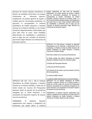 personas de escasos ingresos económicos, la         propias instituciones de este nivel de educación,
                                                    establecerán una política general de ayudas y créditos
Nación, las entidades territoriales y las propias
                                                    para los mencionados estudiantes. Su ejecución le
Instituciones de          Educación Superior,       corresponderá al Instituto Colombiano de Crédito
establecerán una política general de ayudas y       Educativo y Estudios Técnicos en el Exterior, Icetex, y a
                                                    los Fondos Educativos Departamentales y Municipales que
créditos para los mencionados estudiantes. Su       para tales fines se creen. Estas entidades determinarán
ejecución le corresponderá al Instituto             las modalidades o parámetros para el pago que por
Colombiano de Crédito Educativo y Estudios          concepto de derechos pecuniarios hagan efectivas las
                                                    instituciones de educación superior.
Técnicos en el Exterior (ICETEX), y a los Fondos
Educativos Departamentales y Municipales que
para tales fines se creen. Estas entidades
determinarán las modalidades o parámetros
para el pago que por concepto de derechos
pecuniarios hagan efectivas las Instituciones de
Educación Superior.
                                                    ARTÍCULO 112. Para proveer y mantener un adecuado
                                                    financiamiento de las matrículas y sostenimiento de los
                                                    estudiantes, se fortalece el fondo de crédito educativo del
                                                    Instituto Colombiano de Crédito Educativo y Estudios
                                                    Técnicos en el Exterior (Icetex).

                                                    Este fondo contará con los recursos provenientes de:

                                                    a) Rentas propias del Instituto Colombiano de Crédito
                                                    Educativo y Estudios Técnicos en el Exterior (Icetex).

                                                    b) Aportes del Presupuesto Nacional.

                                                    c) Recursos del Ahorro Educativo.

                                                    d) El producto de las multas a que hace relación el artículo
                                                    48 de la presente ley.

                                                    e) Líneas de crédito nacional.

                                                    f) Líneas de crédito internacional con el aval de la Nación.
ARTÍCULO 118. (Art. 113 L. 30) El Instituto         ARTÍCULO 113. El Instituto Colombiano de Crédito
                                                    Educativo y Estudios Técnicos en el Exterior (Icetex), a
Colombiano de Crédito Educativo y Estudios
                                                    través de un fondo creado con recursos del Presupuesto
Técnicos en el Exterior (ICETEX), a través de un    Nacional, será garante de los préstamos otorgados por el
fondo creado con recursos del Presupuesto           sector financiero a los estudiantes de Educación Superior
                                                    de escasos recursos económicos.
Nacional, podrá ser garante de los préstamos
otorgados por el sector financiero a los            PARÁGRAFO. El Gobierno Nacional reglamentará esta
estudiantes de Educación Superior de escasos        materia y establecerá las comisiones que pueda cobrar el
                                                    Instituto Colombiano de Crédito Educativo y Estudios
recursos económicos.                                Técnicos en el Exterior (Icetex) por este concepto.

PARÁGRAFO.      El   Gobierno      Nacional
reglamentará esta materia y establecerá las
comisiones que pueda cobrar el Instituto
 