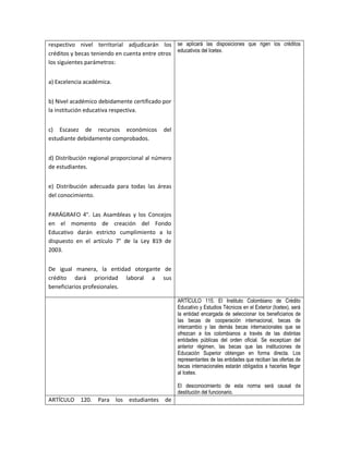 respectivo nivel territorial adjudicarán los se aplicará las disposiciones que rigen los créditos
créditos y becas teniendo en cuenta entre otros educativos del Icetex.
los siguientes parámetros:


a) Excelencia académica.


b) Nivel académico debidamente certificado por
la institución educativa respectiva.


c) Escasez de recursos económicos           del
estudiante debidamente comprobados.


d) Distribución regional proporcional al número
de estudiantes.


e) Distribución adecuada para todas las áreas
del conocimiento.


PARÁGRAFO 4°. Las Asambleas y los Concejos
en el momento de creación del Fondo
Educativo darán estricto cumplimiento a lo
dispuesto en el artículo 7° de la Ley 819 de
2003.


De igual manera, la entidad otorgante de
crédito dará prioridad laboral a sus
beneficiarios profesionales.

                                                  ARTÍCULO 115. El Instituto Colombiano de Crédito
                                                  Educativo y Estudios Técnicos en el Exterior (Icetex), será
                                                  la entidad encargada de seleccionar los beneficiarios de
                                                  las becas de cooperación internacional, becas de
                                                  intercambio y las demás becas internacionales que se
                                                  ofrezcan a los colombianos a través de las distintas
                                                  entidades públicas del orden oficial. Se exceptúan del
                                                  anterior régimen, las becas que las instituciones de
                                                  Educación Superior obtengan en forma directa. Los
                                                  representantes de las entidades que reciban las ofertas de
                                                  becas internacionales estarán obligados a hacerlas llegar
                                                  al Icetex.

                                                  El desconocimiento de esta norma será causal de
                                                  destitución del funcionario.
ARTÍCULO 120.      Para los estudiantes     de
 
