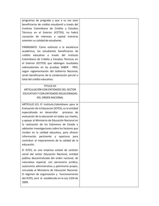 programas de pregrado y que a su vez sean
beneficiarios de crédito estudiantil a través del
Instituto Colombiano de Crédito y Estudios
Técnicos en el Exterior (ICETEX), no habrá
causación de intereses a capital mientras
ostenten su calidad de estudiante.

PARÁGRAFO: Como estímulo a la excelencia
académica, los estudiantes beneficiarios de
crédito educativo a través del Instituto
Colombiano de Crédito y Estudios Técnicos en
el Exterior (ICETEX) que obtengan resultados
sobresalientes en las pruebas SABER - PRO,
según reglamentación del Gobierno Nacional,
serán beneficiarios de la condonación parcial o
total del crédito educativo.

               TITULO VII
 ARTICULACIÓN CON ENTIDADES DEL SECTOR
EDUCATIVO Y CON ENTIDADES RELACIONADAS
          DEL ORDEN NACIONAL

ARTÍCULO 121. El Instituto Colombiano para la
Evaluación de la Educacion (ICFES), es la entidad
especializada en desarrollar       procesos de
evaluación de la educación en todos sus niveles,
y apoyar al Ministerio de Educación Nacional en
la realización de los Exámenes de Estado y
adelantar investigaciones sobre los factores que
inciden en la calidad educativa, para ofrecer
información pertinente y oportuna para
contribuir al mejoramiento de la calidad de la
educación.
El ICFES, es una empresa estatal de carácter
social del sector Educación Nacional, entidad
pública descentralizada del orden nacional, de
naturaleza especial, con personería jurídica,
autonomía administrativa y patrimonio propio,
vinculada al Ministerio de Educación Nacional.
El régimen de organización y funcionamiento
del ICFES, será el establecido en la Ley 1324 de
2009.
 
