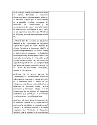 ARTÍCULO 122. El Departamento Administrativo
de     Ciencia, Tecnología e           Innovación
(Colciencias), es un aliado estratégico del sector
de educación superior para el fortalecimiento
de la capacidad científica, tecnológica, de
innovación,     de     competitividad     y     de
emprendimiento del sector y para la formación
de investigadores en Colombia y hace parte
de los organismos consultivos del Ministerio
de Educación Nacional, de conformidad con la
ley.

ARTÍCULO 123. El Ministerio de Educación
Nacional y las Instituciones de Educación
Superior hacen parte del Sistema Nacional de
Ciencia, Tecnología e Innovación (SNCTI) y
propenderán por fortalecer una cultura basada
en la generación, la apropiación y la divulgación
del conocimiento y la investigación científica, el
desarrollo tecnológico, la innovación y el
aprendizaje permanentes, para incrementar la
capacidad, la productividad y la competitividad
que requiere el aparato productivo nacional, en
un     marco de cooperación         institucional,
nacional e internacional.

ARTÍCULO 124. El Servicio Nacional de
Aprendizaje (SENA), establecimiento público del
orden nacional encargado de ejecutar e invertir
en el desarrollo social y técnico de los
trabajadores colombianos, mediante la oferta y
desarrollo de formación laboral, técnica
profesional y tecnológica integral para la
incorporación de las personas en actividades
productivas que contribuyan al crecimiento
social, económico y tecnológico del país.

Contribuye a la oferta del servicio educativo de
la educación superior en los niveles técnico
profesional y tecnológico, la educación para el
Trabajo y el Desarrollo Humano, y es aliado
estratégico del Ministerio de Educación
Nacional para la generación de posibilidades
 