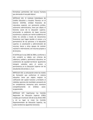 formativas pertinentes del recurso humano
que demanda el mercado laboral.

ARTÍCULO 125. El Instituto Colombiano de
Crédito Educativo y Estudios Técnicos en el
Exterior (ICETEX), entidad financiera de
naturaleza especial, con personería jurídica,
autonomía administrativa, tiene por objeto el
fomento social de la educación superior,
priorizando la población de bajos recursos
económicos y aquella con mérito académico en
todos los estratos a través de mecanismos
financieros que hagan posible el acceso y la
permanencia de las personas a la educación
superior, la canalización y administración de
recursos, becas y otros apoyos de carácter
nacional e internacional, con recursos propios o
de terceros.

El ICETEX por la Ley 1002 de 2005 y conforme a
ella cumplirá su objeto con criterios de
cobertura, calidad y pertinencia educativa, en
condiciones de equidad territorial. Igualmente
otorgará subsidios para el acceso y
permanencia en la Educación Superior de los
estudiantes de estratos 1, 2 y 3.

ARTÍCULO 126. La articulación entre los niveles
de formación que conforman el sistema
educativo tiene por objeto mejorar la
calificación del capital humano y brindarle al
individuo opciones de movilidad y proveerle de
las competencias necesarias para insertarse
competitivamente       en    ámbitos     socio-
ocupacionales.

ARTÍCULO 127. Suprímanse los Comités
Regionales de Educación Superior (CRES)
creados por el artículo 133 de la Ley 30 de 1992
y en su lugar se crean los Comités
Departamentales de Educación Superior, los
cuales tendrán las siguientes funciones:
 