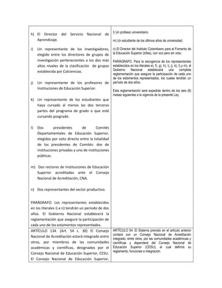 h) El Director del Servicio Nacional de l) Un profesor universitario.
   Aprendizaje.                         m) Un estudiante de los últimos años de universidad.

i)   Un representante de los investigadores,         n) El Director del Instituto Colombiano para el Fomento de
     elegido entre los directores de grupos de       la Educación Superior (Icfes), con voz pero sin voto.
     investigación pertenecientes a los dos más      PARÁGRAFO. Para la escogencia de los representantes
     altos niveles de la clasificación de grupos     establecidos en los literales e), f), g), h), i), j), k), l) y m), el
     establecida por Colciencias.                    Gobierno Nacional           establecerá una completa
                                                     reglamentación que asegure la participación de cada uno
                                                     de los estamentos representados, los cuales tendrán un
j)   Un representante de los profesores de           período de dos años.
     Instituciones de Educación Superior.
                                                     Esta reglamentación será expedida dentro de los seis (6)
                                                     meses siguientes a la vigencia de la presente Ley.
k) Un representante de los estudiantes que
   haya cursado al menos las dos terceras
   partes del programa de grado o que esté
   cursando posgrado.

l)   Dos       presidentes       de       Comités
     Departamentales de Educación Superior,
     elegidos por voto directo entre la totalidad
     de los presidentes de Comités: dos de
     instituciones privadas y uno de instituciones
     públicas.

m) Dos rectores de Instituciones de Educación
   Superior acreditadas ante el Consejo
   Nacional de Acreditación, CNA.

n) Dos representantes del sector productivo.


PARÁGRAFO. Los representantes establecidos
en los literales i) a n) tendrán un período de dos
años. El Gobierno Nacional establecerá la
reglamentación que asegure la participación de
cada uno de los estamentos representados.
ARTÍCULO 134. (Art. 54 L. 30) El Consejo             ARTÍCULO 54. El Sistema previsto en el artículo anterior
                                                     contará con un Consejo Nacional de Acreditación
Nacional de Acreditación estará integrado entre
                                                     integrado, entre otros, por las comunidades académicas y
otros, por miembros de las comunidades               científicas y dependerá del Consejo Nacional de
académicas y científicas, designados por el          Educación Superior (CESU), el cual definirá su
                                                     reglamento, funciones e integración.
Consejo Nacional de Educación Superior, CESU.
El Consejo Nacional de Educación Superior,
 