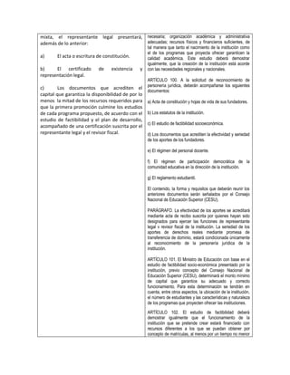 mixta, el representante legal presentará, necesaria; organización académica y administrativa
además de lo anterior:                    adecuadas; recursos físicos y financieros suficientes, de
                                                    tal manera que tanto el nacimiento de la institución como
                                                    el de los programas que proyecta ofrecer garanticen la
a)      El acta o escritura de constitución.        calidad académica. Este estudio deberá demostrar
                                                    igualmente, que la creación de la institución está acorde
b)     El certificado       de    existencia   y    con las necesidades regionales y nacionales.
representación legal.
                                                    ARTÍCULO 100. A la solicitud de reconocimiento de
                                                    personería jurídica, deberán acompañarse los siguientes
c)       Los documentos que acrediten el
                                                    documentos:
capital que garantiza la disponibilidad de por lo
menos la mitad de los recursos requeridos para      a) Acta de constitución y hojas de vida de sus fundadores.
que la primera promoción culmine los estudios
de cada programa propuesto, de acuerdo con el       b) Los estatutos de la institución.
estudio de factibilidad y el plan de desarrollo,
                                                    c) El estudio de factibilidad socioeconómica.
acompañado de una certificación suscrita por el
representante legal y el revisor fiscal.            d) Los documentos que acrediten la efectividad y seriedad
                                                    de los aportes de los fundadores.

                                                    e) El régimen del personal docente.

                                                    f) El régimen de participación democrática de la
                                                    comunidad educativa en la dirección de la institución.

                                                    g) El reglamento estudiantil.

                                                    El contenido, la forma y requisitos que deberán reunir los
                                                    anteriores documentos serán señalados por el Consejo
                                                    Nacional de Educación Superior (CESU).

                                                    PARÁGRAFO. La efectividad de los aportes se acreditará
                                                    mediante acta de recibo suscrita por quienes hayan sido
                                                    designados para ejercer las funciones de representante
                                                    legal v revisor fiscal de la institución. La seriedad de los
                                                    aportes de derechos reales mediante promesa de
                                                    transferencia de dominio, estará condicionada únicamente
                                                    al reconocimiento de la personería jurídica de la
                                                    institución.

                                                    ARTÍCULO 101. El Ministro de Educación con base en el
                                                    estudio de factibilidad socio-económica presentado por la
                                                    institución, previo concepto del Consejo Nacional de
                                                    Educación Superior (CESU), determinará el monto mínimo
                                                    de capital que garantice su adecuado y correcto
                                                    funcionamiento. Para esta determinación se tendrán en
                                                    cuenta, entre otros aspectos, la ubicación de la institución,
                                                    el número de estudiantes y las características y naturaleza
                                                    de los programas que proyecten ofrecer las instituciones.
                                                    ARTÍCULO 102. El estudio de factibilidad deberá
                                                    demostrar igualmente que el funcionamiento de la
                                                    institución que se pretende crear estará financiado con
                                                    recursos diferentes a los que se puedan obtener por
                                                    concepto de matrículas, al menos por un tiempo no menor
 