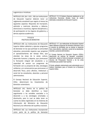 sugerencias e iniciativas.

ARTÍCULO 139. (Art. 110 L. 30) Las Instituciones ARTÍCULO 110. EI Gobierno Nacional establecerá en las
de Educación Superior deberán tener un instituciones financieras oficiales líneas de crédito
                                                   destinadas a estudiantes de Educación Superior.
reglamento estudiantil que regule al menos los
siguientes aspectos: Requisitos de inscripción,
admisión y matrícula, derechos y deberes,
distinciones e incentivos, régimen disciplinario y
de participación en los órganos de gobierno, y
demás aspectos académicos.

                   TITULO X
            POLÍTICAS DE BIENESTAR

ARTÍCULO 140. Las Instituciones de Educación         ARTÍCULO 117. Las instituciones de Educación Superior
                                                     deben adelantar programas de bienestar entendidos como
Superior deben adelantar y ejecutar programas
                                                     el conjunto de actividades que se orientan al desarrollo
de bienestar en los que participe la comunidad       físico, psico-afectivo, espiritual y social de los estudiantes,
educativa, procurando espacios que propicien         docentes y personal administrativo.
el aprovechamiento del tiempo libre, que
                                                     El Consejo Nacional de Educación Superior (CESU),
atiendan las áreas de la salud, cultura,             determinará las políticas de bienestar universitario.
desarrollo humano y deporte, que promuevan           Igualmente, creará un fondo de bienestar universitario con
                                                     recursos del Presupuesto Nacional y de los entes
la formación integral del estudiante y su            territoriales que puedan hacer aportes.
capacidad de asociar sus programas de
formación con su proyecto de vida, estrategias       El fondo señalado anteriormente será administrado por el
                                                     Instituto Colombiano para el Fomento de la Educación
solidarias y en consecuencia que promuevan el        Superior (Icfes).
desarrollo físico, psico afectivo, intelectual y
social de los estudiantes, docentes y personal
administrativo.

El Consejo Nacional de Educación Superior,
CESU, determinará los lineamientos de
bienestar universitario.

ARTÍCULO 141. Dentro de la política de
bienestar se debe identificar y hacer
seguimiento a las variables asociadas a la
deserción y a las estrategias orientadas a
disminuirla, para lo cual se debe tener en
cuenta los datos registrados en los Sistemas de
Información del Ministerio de Educación
Nacional y los referentes de la política nacional.

ARTÍCULO 142. Las instituciones incorporarán
como parte de la política de bienestar
 