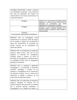 estrategias direccionadas a apoyar a jóvenes
con dificultades económicas o que enfrenten
otro tipo de inequidades que influyen de
manera directa en el acceso y permanencia en
la Educación Superior.

                  Derogado                       ARTÍCULO 118. Cada institución de Educación Superior
                                                 destinará por lo menos el dos por ciento (2%) de su
                                                 presupuesto     de       funcionamiento     para     atender
                                                 adecuadamente su propio bienestar universitario.
                  Derogado                       ARTÍCULO 119. Las instituciones de Educación Superior
                                                 garantizarán campos y escenarios deportivos, con el
                                                 propósito de facilitar el desarrollo de estas actividades en
                                                 forma permanente.
                 TITULO XI
 INVESTIGACIÓN, INNOVACIÓN Y DESARROLLO

ARTÍCULO 143. La investigación como
fundamento de la docencia, medio de avance
de la sociedad y soporte de la transferencia
social del conocimiento, se constituye en
función esencial de las Instituciones de
Educación Superior.

ARTÍCULO 144. Las Instituciones de Educación
Superior, deben asumir como uno de sus
objetivos el desarrollo de investigación
científica, técnica y artística, así como la
formación de investigadores y abordarán tanto
la investigación básica, como la investigación
aplicada y la innovación.

ARTÍCULO 145. La actividad y dedicación
investigadora y la contribución al desarrollo
científico, tecnológico o artístico de los
docentes e investigadores de las Instituciones
de Educación Superior, será un criterio para
determinar la calidad y eficiencia de las
Instituciones de Educación Superior.

ARTÍCULO 146. Las Instituciones de Educación
Superior, trabajarán en conjunto con el
Gobierno Nacional para promover la movilidad
de su personal docente, estudiantes e
investigadores con el objetivo de mejorar su
 