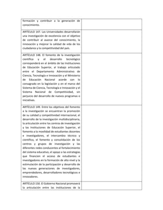 formación y contribuir a la generación de
conocimiento.

ARTÍCULO 147. Las Universidades desarrollarán
una investigación de excelencia con el objetivo
de contribuir al avance del conocimiento, la
innovación y mejorar la calidad de vida de los
ciudadanos y la competitividad del país.

ARTÍCULO 148. El fomento de la investigación
científica y el desarrollo tecnológico
corresponderá en el ámbito de las Instituciones
de Educación Superior, al trabajo articulado
entre el Departamento Administrativo de
Ciencia, Tecnología e Innovación y el Ministerio
de Educación Nacional acorde con lo
consagrado en la legislación y en el marco del
Sistema de Ciencia, Tecnología e Innovación y el
Sistema Nacional de Competitividad, sin
perjuicio del desarrollo de nuevos programas o
iniciativas.

ARTÍCULO 149. Entre los objetivos del fomento
a la investigación se encuentran la promoción
de su calidad y competitividad internacional, el
desarrollo de la investigación multidisciplinaria,
la articulación entre los centros de investigación
y las Instituciones de Educación Superior, el
fomento a la movilidad de estudiantes docentes
e investigadores, el intercambio técnico y
científico, el fomento y consolidación de los
centros y grupos de investigación y las
diferentes redes conducentes al fortalecimiento
del sistema educativo, el apoyo a las estrategias
que financien el acceso de estudiantes e
investigadores en la formación de alto nivel y la
estimulación de la participación y desarrollo de
las nuevas generaciones de investigadores,
emprendedores, desarrolladores tecnológicos e
innovadores.

ARTÍCULO 150. El Gobierno Nacional promoverá
la articulación entre las instituciones de la
 