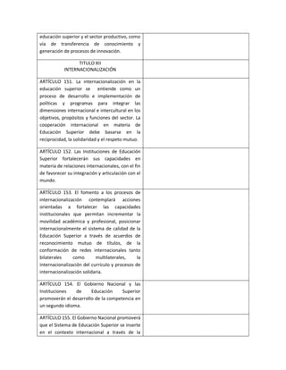 educación superior y el sector productivo, como
vía de transferencia de conocimiento y
generación de procesos de innovación.

                 TITULO XII
           INTERNACIONALIZACIÓN

ARTÍCULO 151. La internacionalización en la
educación superior se entiende como un
proceso de desarrollo e implementación de
políticas y programas para integrar las
dimensiones internacional e intercultural en los
objetivos, propósitos y funciones del sector. La
cooperación internacional en materia de
Educación Superior debe basarse en la
reciprocidad, la solidaridad y el respeto mutuo.

ARTÍCULO 152. Las Instituciones de Educación
Superior fortalecerán sus capacidades en
materia de relaciones internacionales, con el fin
de favorecer su integración y articulación con el
mundo.

ARTÍCULO 153. El fomento a los procesos de
internacionalización contemplará acciones
orientadas a fortalecer las capacidades
institucionales que permitan incrementar la
movilidad académica y profesional, posicionar
internacionalmente el sistema de calidad de la
Educación Superior a través de acuerdos de
reconocimiento mutuo de títulos, de la
conformación de redes internacionales tanto
bilaterales     como       multilaterales,     la
internacionalización del currículo y procesos de
internacionalización solidaria.

ARTÍCULO 154. El Gobierno Nacional y las
Instituciones   de     Educación     Superior
promoverán el desarrollo de la competencia en
un segundo idioma.

ARTÍCULO 155. El Gobierno Nacional promoverá
que el Sistema de Educación Superior se inserte
en el contexto internacional a través de la
 