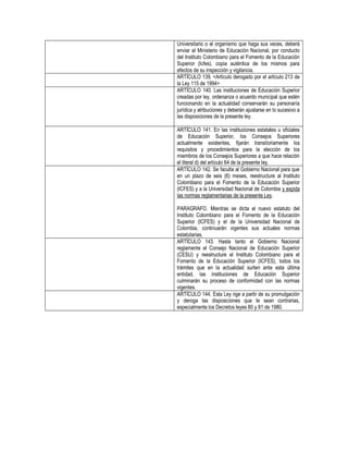 Universitario o el organismo que haga sus veces, deberá
enviar al Ministerio de Educación Nacional, por conducto
del Instituto Colombiano para el Fomento de la Educación
Superior (Icfes). copia auténtica de los mismos para
efectos de su inspección y vigilancia.
ARTÍCULO 139. <Artículo derogado por el artículo 213 de
la Ley 115 de 1994>
ARTÍCULO 140. Las instituciones de Educación Superior
creadas por ley, ordenanza o acuerdo municipal que estén
funcionando en la actualidad conservarán su personaría
jurídica y atribuciones y deberán ajustarse en lo sucesivo a
las disposiciones de la presente ley.

ARTÍCULO 141. En las instituciones estatales u oficiales
de Educación Superior, los Consejos Superiores
actualmente existentes, fijarán transitoriamente los
requisitos y procedimientos para la elección de los
miembros de los Consejos Superiores a que hace relación
el literal d) del artículo 64 de la presente ley.
ARTÍCULO 142. Se faculta al Gobierno Nacional para que
en un plazo de seis (6) meses, reestructure al Instituto
Colombiano para el Fomento de la Educación Superior
(ICFES) y a la Universidad Nacional de Colombia y expida
las normas reglamentarias de la presente Ley.

PARAGRAFO. Mientras se dicta el nuevo estatuto del
Instituto Colombiano para el Fomento de la Educación
Superior (ICFES) y el de la Universidad Nacional de
Colombia, continuarán vigentes sus actuales normas
estatutarias.
ARTÍCULO 143. Hasta tanto el Gobierno Nacional
reglamente el Consejo Nacional de Educación Superior
(CESU) y reestructure el Instituto Colombiano para el
Fomento de la Educación Superior (ICFES), todos los
trámites que en la actualidad surten ante esta última
entidad, las instituciones de Educación Superior
culminarán su proceso de conformidad con las normas
vigentes.
ARTÍCULO 144. Esta Ley rige a partir de su promulgación
y deroga las disposiciones que le sean contrarias,
especialmente los Decretos leyes 80 y 81 de 1980.
 