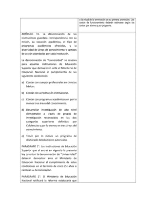 a la mitad de la terminación de su primera promoción. Los
                                                  costos de funcionamiento deberán estimarse según los
                                                  costos por alumno y por programa.


ARTÍCULO 15. La denominación de las
instituciones guardará correspondencia con su
misión, su vocación académica, el tipo de
programas académicos ofrecidos, y la
diversidad de áreas de conocimiento y campos
de acción abordados por cada institución.

La denominación de “Universidad” se reserva
para aquellas Instituciones de Educación
Superior que demuestren ante el Ministerio de
Educación Nacional el cumplimiento de las
siguientes condiciones:

a) Contar con cuerpos profesorales en ciencias
   básicas.

b) Contar con acreditación institucional.

c) Contar con programas académicos en por lo
   menos tres áreas del conocimiento.

d) Desarrollar investigación de alto nivel
   demostrable a través de grupos de
   investigación reconocidos en las dos
   categorías superiores definidas por
   Colciencias y por lo menos en tres áreas del
   conocimiento.

e) Tener por lo menos un programa de
   doctorado debidamente autorizado.

PARÁGRAFO 1°: Las Instituciones de Educación
Superior que al entrar en vigencia la presente
ley ostentan la denominación de “Universidad”
deberán demostrar ante el Ministerio de
Educación Nacional el cumplimiento de estas
condiciones en el término de cinco (5) años o
cambiar su denominación.

PARÁGRAFO 2°: El Ministerio de Educación
Nacional ratificará la reforma estatutaria que
 