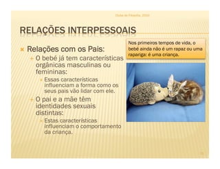   Relações com os Pais:
  O bebé já tem características
orgânicas masculinas ou
femininas:
 Essas características
influenciam a forma como os
seus pais vão lidar com ele.
  O pai e a mãe têm
identidades sexuais
distintas:
 Estas características
influenciam o comportamento
da criança.
Clube de Filosofia, 2010
11
Nos primeiros tempos de vida, o
bebé ainda não é um rapaz ou uma
rapariga: é uma criança.
 