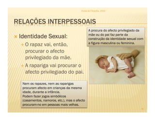   Identidade Sexual:
 O rapaz vai, então,
procurar o afecto
privilegiado da mãe.
 A rapariga vai procurar o
afecto privilegiado do pai.
Clube de Filosofia, 2010
14
Nem os rapazes, nem as raparigas
procuram afecto em crianças da mesma
idade, durante a infância.
Podem fazer jogos simbólicos
(casamentos, namoros, etc.), mas o afecto
procuram-no em pessoas mais velhas.
A procura do afecto privilegiado da
mãe ou do pai faz parte da
construção da identidade sexual com
a figura masculina ou feminina.
 