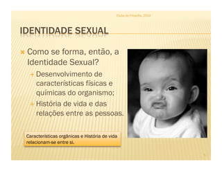   Como se forma, então, a
Identidade Sexual?
 Desenvolvimento de
características físicas e
químicas do organismo;
 História de vida e das
relações entre as pessoas.
Clube de Filosofia, 2010
5
Características orgânicas e História de vida
relacionam-se entre si.
 