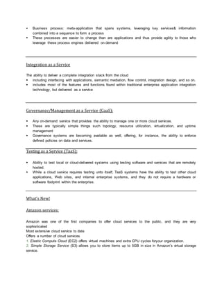  Business process: meta-application that spans systems, leveraging key services& information
combined into a sequence to form a process
 These processes are easier to change than are applications and thus provide agility to those who
leverage these process engines delivered on demand
Integration as a Service
The ability to deliver a complete integration stack from the cloud
 including interfacing with applications, semantic mediation, flow control, integration design, and so on.
 includes most of the features and functions found within traditional enterprise application integration
technology, but delivered as a service
Governance/Management as a Service (GaaS):
 Any on-demand service that provides the ability to manage one or more cloud services.
 These are typically simple things such topology, resource utilization, virtualization, and uptime
management
 Governance systems are becoming available as well, offering, for instance, the ability to enforce
defined policies on data and services.
Testing as a Service (TaaS):
 Ability to test local or cloud-delivered systems using testing software and services that are remotely
hosted.
 While a cloud service requires testing unto itself, TaaS systems have the ability to test other cloud
applications, Web sites, and internal enterprise systems, and they do not require a hardware or
software footprint within the enterprise.
What’s New!
Amazon services:
Amazon was one of the first companies to offer cloud services to the public, and they are very
sophisticated
Most extensive cloud service to date
Offers a number of cloud services
1. Elastic Compute Cloud (EC2) offers virtual machines and extra CPU cycles foryour organization.
2. Simple Storage Service (S3) allows you to store items up to 5GB in size in Amazon’s virtual storage
service.
 