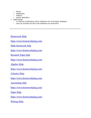 o Service,
o Collaboration,
o Analytics,
o Custom applications
 AppExchange
- is a directory of applications built for Salesforce.com by third-party developers.
- users can purchase and add to their Salesforce.com environment.
Homework Help
https://www.homeworkping.com/
Math homework help
https://www.homeworkping.com/
Research Paper help
https://www.homeworkping.com/
Algebra Help
https://www.homeworkping.com/
Calculus Help
https://www.homeworkping.com/
Accounting help
https://www.homeworkping.com/
Paper Help
https://www.homeworkping.com/
Writing Help
 