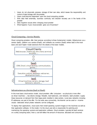 1. Users do not physically possess storage of their own data, which leaves the responsibility and
control of data storage with the provider
2. Users could become dependent upon the cloud computing provider
3. With data held externally, business continuity and disaster recovery are in the hands of the
provider
4. Data migration issues when changing cloud provider
5. What happens if your cloud provider goes out of business?
Cloud Computing – Service Models.
Cloud computing providers offer their services according to three fundamental models: Infrastructure as a
service (IaaS), platform as a service (PaaS), and software as a service (SaaS) where IaaS is the most
basic and each higher model abstracts from the details of the lower models.
Infrastructure as a Service (IaaS or HaaS)
In this most basic cloud service model, cloud providers offer computers – as physical or more often
as virtual machines –, raw (block) storage, firewalls, load balancers, and networks. IaaS providers supply
these resources on demand from their large pools installed in data centers. Local area networks including
IP addresses are part of the offer. For the wide area connectivity, the Internet can be used or - incarrier
clouds - dedicated virtual private networks can be configured.
To deploy their applications, cloud users then install operating system images on the machines as well as
their application software. In this model, it is the cloud user who is responsible for patching and
maintaining the operating systems and application software. Cloud providers typically bill IaaS services
on a utility computing basis, that is, cost will reflect the amount of resources allocated and consumed.
 