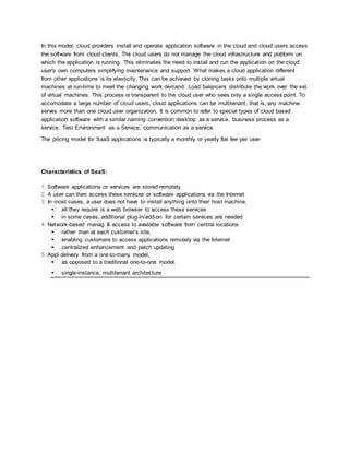 In this model, cloud providers install and operate application software in the cloud and cloud users access
the software from cloud clients. The cloud users do not manage the cloud infrastructure and platform on
which the application is running. This eliminates the need to install and run the application on the cloud
user's own computers simplifying maintenance and support. What makes a cloud application different
from other applications is its elasticity. This can be achieved by cloning tasks onto multiple virtual
machines at run-time to meet the changing work demand. Load balancers distribute the work over the set
of virtual machines. This process is transparent to the cloud user who sees only a single access point. To
accomodate a large number of cloud users, cloud applications can be multitenant, that is, any machine
serves more than one cloud user organization. It is common to refer to special types of cloud based
application software with a similar naming convention:desktop as a service, business process as a
service, Test Environment as a Service, communication as a service.
The pricing model for SaaS applications is typically a monthly or yearly flat fee per user
Characteristics of SaaS:
1. Software applications or services are stored remotely
2. A user can then access these services or software applications via the Internet
3. In most cases, a user does not have to install anything onto their host machine,
 all they require is a web browser to access these services
 in some cases, additional plug-in/add-on for certain services are needed
4. Network-based manag & access to available software from central locations
 rather than at each customer’s site,
 enabling customers to access applications remotely via the Internet
 centralized enhancement and patch updating
5. Appl delivery from a one-to-many model,
 as opposed to a traditional one-to-one model.
 single-instance, multitenant architecture
 