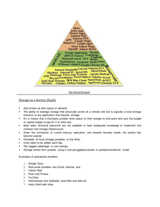 The Cloud Pyramid
Storage as a Service (SaaS):
 Also known as disk space on demand
 The ability to leverage storage that physically exists at a remote site but is logically a local storage
resource to any application that requires storage.
 It’s a means that a third-party provider rents space on their storage to end-users who lack the budget
or capital budget to pay for it on their own.
 Ideal when technical personnel are not available or have inadequate knowledge to implement and
maintain that storage infrastructure
 Given the complexity of current backup, replication, and disaster recovery needs, the service has
become popular
 Hundreds of cloud storage providers on the Web,
 more seem to be added each day.
 The biggest advantage is cost savings:
 Storage rented from provider using a cost-per-gigabyte-stored or perdata-transferred model
Examples of specialized providers
1. Google Docs
2. Web email providers like Gmail, Hotmail, and
3. Yahoo! Mail
4. Flickr and Picasa
5. YouTube
6. Hostmonster and GoDaddy store files and data for
7. many client web sites.
 
