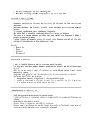 8. Facebook and MySpace are social networking sites
9. MediaMax and Strongspace offer storage space for any kind of digital data
Database as a Service (DaaS):
 Databases: repositories for information with links within the information that help make the data
searchable.
 Distributed databases, like Amazon’s SimpleDB, spread information among physically dispersed
hardware
 To the client, the information seems to be located in one place.
 Idea behind DaaS is to avoid the complexity and cost of running your own database
 The power is to leverage database technology that would typically cost thousands of dollars in
hardware and software licenses.
 Provides the ability to leverage the services of a remotely hosted database, sharing it with other users
and having it logically function as if the database were local.
Benefits:
o Ease of use
o Power
o Integration
o Management
Information as a Service:
 It refers to the ability to consume any type of remotely hosted information
 E.g. stock price information, address validation, credit reporting, through a well-defined interface such
as an API
 ability to mix and match a variety of information from many different sources through a single
application or mashup.
 We can get stock quotes from one information-as-a-service provider,census data from another
 GeoNames Web API, from geonames.org,
o a geographical database containing over 8 million geographical names
o provides a broad range of information on each, from its population and form of government
to its topology to its road and railway systems and more.
Communication as a Service (CaaS)
 CaaS is an outsourced enterprise communications solution
 Providers of this type of cloud-based solution are responsible for the management of hardware and
software
 Designed on a utility-like pricing model
 Requires little to no management oversight from customers.
 Network capacity and feature sets can be changed dynamically, so functionality keeps pace with
consumer demand and provider-owned resources are not wasted.
 