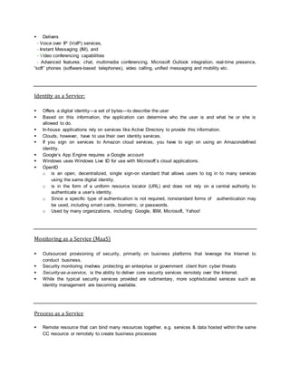  Delivers
- Voice over IP (VoIP) services,
- Instant Messaging (IM), and
- Video conferencing capabilities
- Advanced features: chat, multimedia conferencing, Microsoft Outlook integration, real-time presence,
“soft” phones (software-based telephones), video calling, unified messaging and mobility etc.
Identity as a Service:
 Offers a digital identity—a set of bytes—to describe the user
 Based on this information, the application can determine who the user is and what he or she is
allowed to do.
 In-house applications rely on services like Active Directory to provide this information.
 Clouds, however, have to use their own identity services.
 If you sign on services to Amazon cloud services, you have to sign on using an Amazondefined
identity.
 Google’s App Engine requires a Google account
 Windows uses Windows Live ID for use with Microsoft’s cloud applications.
 OpenID
o is an open, decentralized, single sign-on standard that allows users to log in to many services
using the same digital identity.
o is in the form of a uniform resource locator (URL) and does not rely on a central authority to
authenticate a user’s identity.
o Since a specific type of authentication is not required, nonstandard forms of authentication may
be used, including smart cards, biometric, or passwords.
o Used by many organizations, including: Google, IBM, Microsoft, Yahoo!
Monitoring as a Service (MaaS)
 Outsourced provisioning of security, primarily on business platforms that leverage the Internet to
conduct business.
 Security monitoring involves protecting an enterprise or government client from cyber threats
 Security-as-a-service, is the ability to deliver core security services remotely over the Internet.
 While the typical security services provided are rudimentary, more sophisticated services such as
identity management are becoming available.
Process as a Service
 Remote resource that can bind many resources together, e.g. services & data hosted within the same
CC resource or remotely to create business processes
 