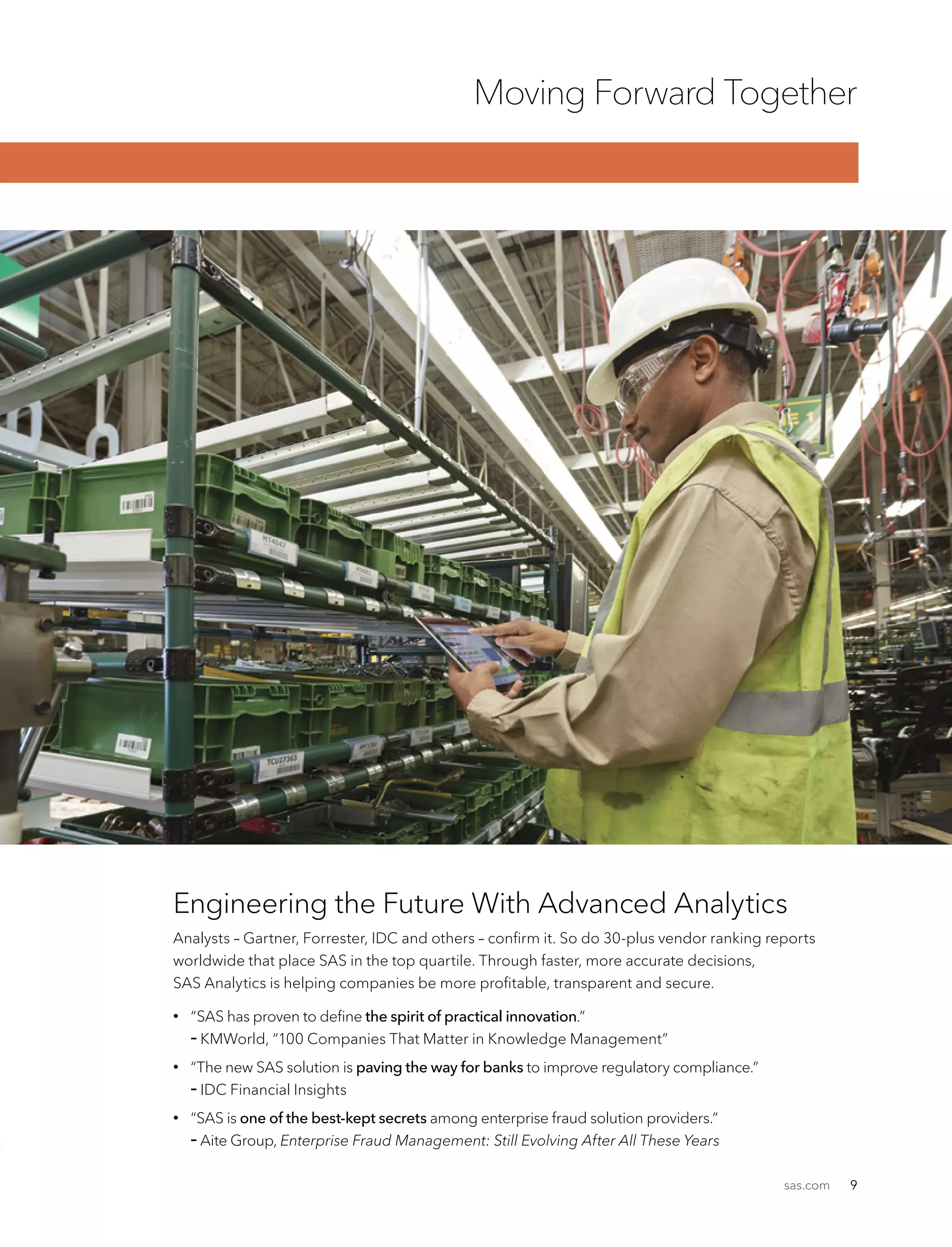 sas.com 9
Moving Forward Together
Engineering the Future With Advanced Analytics
Analysts – Gartner, Forrester, IDC and others – confirm it. So do 30-plus vendor ranking reports
worldwide that place SAS in the top quartile. Through faster, more accurate decisions,
SAS Analytics is helping companies be more profitable, transparent and secure.
•	 “SAS has proven to define the spirit of practical innovation.”
	– KMWorld, “100 Companies That Matter in Knowledge Management”
•	“The new SAS solution is paving the way for banks to improve regulatory compliance.”
– IDC Financial Insights
•	“SAS is one of the best-kept secrets among enterprise fraud solution providers.”
– Aite Group, Enterprise Fraud Management: Still Evolving After All These Years
 