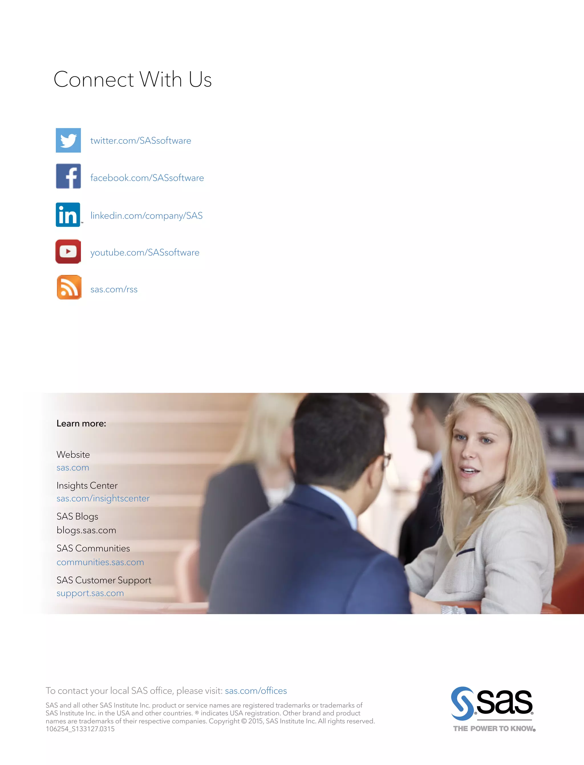 To contact your local SAS office, please visit: sas.com/offices
Connect With Us
Website
sas.com
Insights Center
sas.com/insightscenter
SAS Blogs
blogs.sas.com
SAS Communities
communities.sas.com
SAS Customer Support
support.sas.com
twitter.com/SASsoftware
facebook.com/SASsoftware
linkedin.com/company/SAS
youtube.com/SASsoftware
sas.com/rss
Learn more:
SAS and all other SAS Institute Inc. product or service names are registered trademarks or trademarks of
SAS Institute Inc. in the USA and other countries. ® indicates USA registration. Other brand and product
names are trademarks of their respective companies. Copyright © 2015, SAS Institute Inc. All rights reserved.
106254_S133127.0315
 