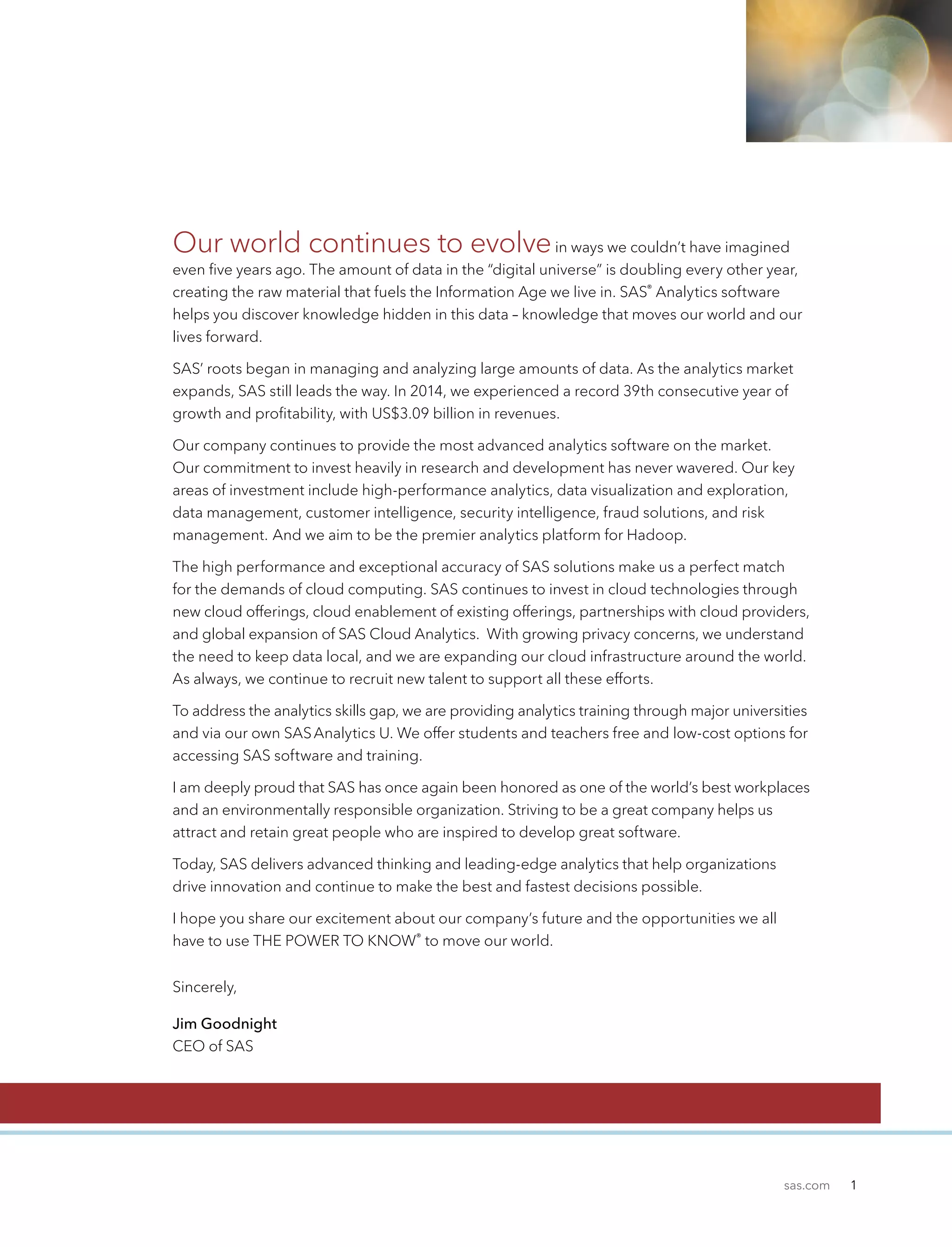 sas.com 1
Our world continues to evolvein ways we couldn’t have imagined
even five years ago. The amount of data in the “digital universe” is doubling every other year,
creating the raw material that fuels the Information Age we live in. SAS®
Analytics software
helps you discover knowledge hidden in this data – knowledge that moves our world and our
lives forward.
SAS’ roots began in managing and analyzing large amounts of data. As the analytics market
expands, SAS still leads the way. In 2014, we experienced a record 39th consecutive year of
growth and profitability, with US$3.09 billion in revenues.
Our company continues to provide the most advanced analytics software on the market.
Our commitment to invest heavily in research and development has never wavered. Our key
areas of investment include high-performance analytics, data visualization and exploration,
data management, customer intelligence, security intelligence, fraud solutions, and risk
management. And we aim to be the premier analytics platform for Hadoop.
The high performance and exceptional accuracy of SAS solutions make us a perfect match
for the demands of cloud computing. SAS continues to invest in cloud technologies through
new cloud offerings, cloud enablement of existing offerings, partnerships with cloud providers,
and global expansion of SAS Cloud Analytics. With growing privacy concerns, we understand
the need to keep data local, and we are expanding our cloud infrastructure around the world.
As always, we continue to recruit new talent to support all these efforts.
To address the analytics skills gap, we are providing analytics training through major universities
and via our own SASAnalytics U. We offer students and teachers free and low-cost options for
accessing SAS software and training.
I am deeply proud that SAS has once again been honored as one of the world’s best workplaces
and an environmentally responsible organization. Striving to be a great company helps us
attract and retain great people who are inspired to develop great software.
Today, SAS delivers advanced thinking and leading-edge analytics that help organizations
drive innovation and continue to make the best and fastest decisions possible.
I hope you share our excitement about our company’s future and the opportunities we all
have to use THE POWER TO KNOW®
to move our world.
Sincerely,
Jim Goodnight
CEO of SAS
 