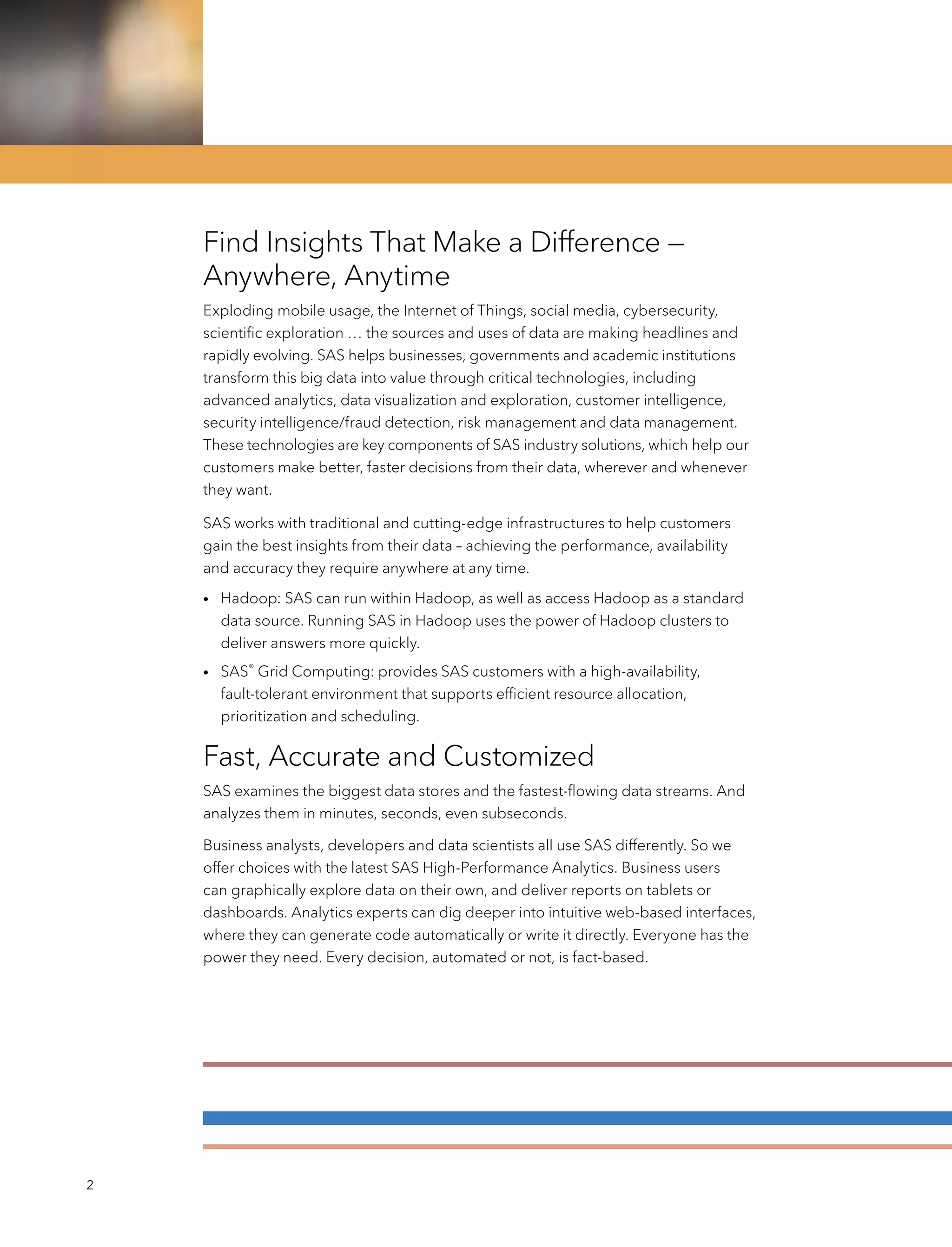 2
Find Insights That Make a Difference —
Anywhere, Anytime
Exploding mobile usage, the Internet of Things, social media, cybersecurity,
scientific exploration … the sources and uses of data are making headlines and
rapidly evolving. SAS helps businesses, governments and academic institutions
transform this big data into value through critical technologies, including
advanced analytics, data visualization and exploration, customer intelligence,
security intelligence/fraud detection, risk management and data management.
These technologies are key components of SAS industry solutions, which help our
customers make better, faster decisions from their data, wherever and whenever
they want.
SAS works with traditional and cutting-edge infrastructures to help customers
gain the best insights from their data – achieving the performance, availability
and accuracy they require anywhere at any time.
•	Hadoop: SAS can run within Hadoop, as well as access Hadoop as a standard
data source. Running SAS in Hadoop uses the power of Hadoop clusters to
deliver answers more quickly.
•	SAS®
Grid Computing: provides SAS customers with a high-availability,
fault-tolerant environment that supports efficient resource allocation,
prioritization and scheduling.
Fast, Accurate and Customized
SAS examines the biggest data stores and the fastest-flowing data streams. And
analyzes them in minutes, seconds, even subseconds.
Business analysts, developers and data scientists all use SAS differently. So we
offer choices with the latest SAS High-Performance Analytics. Business users
can graphically explore data on their own, and deliver reports on tablets or
dashboards. Analytics experts can dig deeper into intuitive web-based interfaces,
where they can generate code automatically or write it directly. Everyone has the
power they need. Every decision, automated or not, is fact-based.
 
