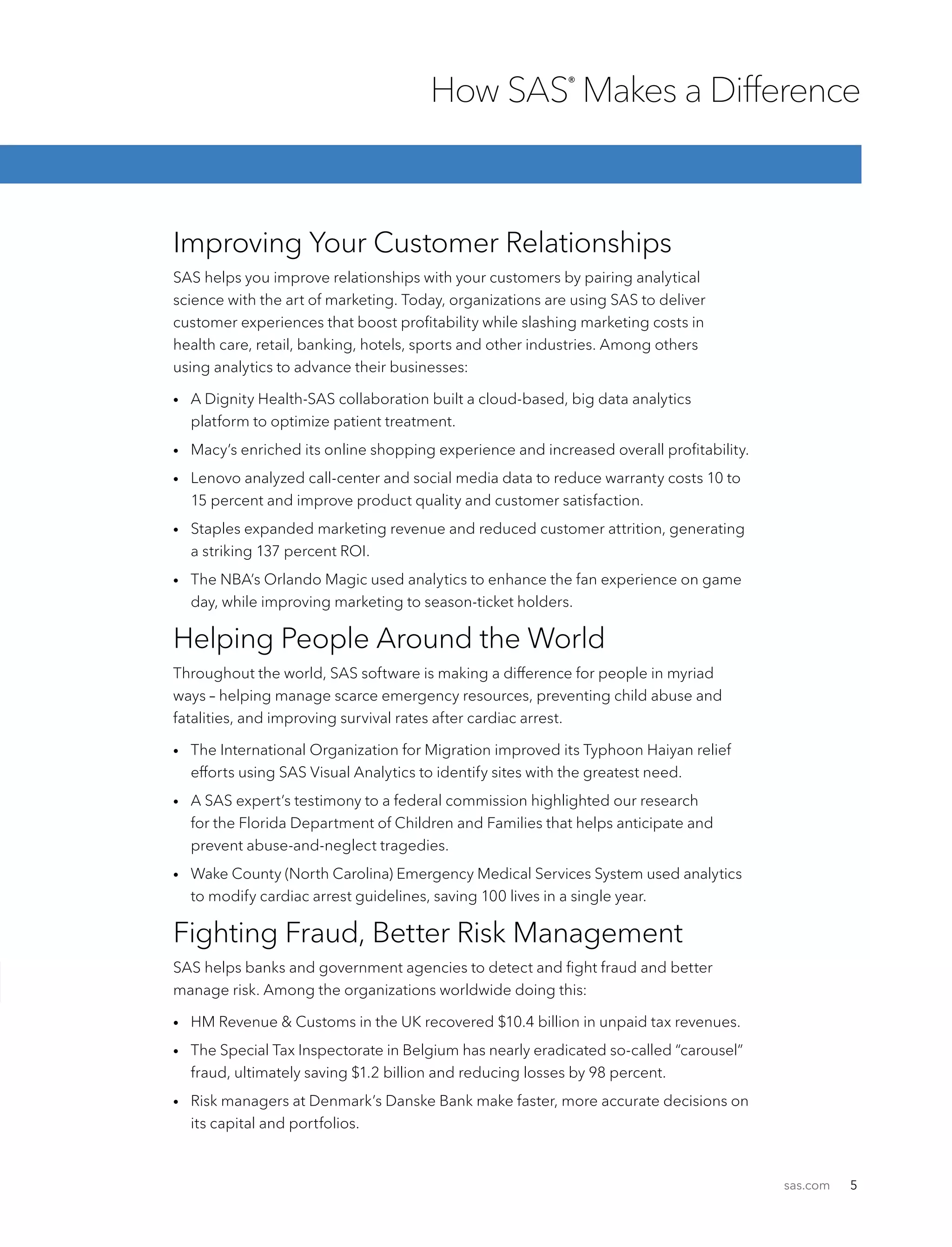 sas.com 5
Improving Your Customer Relationships
SAS helps you improve relationships with your customers by pairing analytical
science with the art of marketing. Today, organizations are using SAS to deliver
customer experiences that boost profitability while slashing marketing costs in
health care, retail, banking, hotels, sports and other industries. Among others
using analytics to advance their businesses:
•	A Dignity Health-SAS collaboration built a cloud-based, big data analytics
platform to optimize patient treatment.
•	 Macy’s enriched its online shopping experience and increased overall profitability.
•	Lenovo analyzed call-center and social media data to reduce warranty costs 10 to
15 percent and improve product quality and customer satisfaction.
•	Staples expanded marketing revenue and reduced customer attrition, generating
a striking 137 percent ROI.
•	The NBA’s Orlando Magic used analytics to enhance the fan experience on game
day, while improving marketing to season-ticket holders.
Helping People Around the World
Throughout the world, SAS software is making a difference for people in myriad
ways – helping manage scarce emergency resources, preventing child abuse and
fatalities, and improving survival rates after cardiac arrest.
•	The International Organization for Migration improved its Typhoon Haiyan relief
efforts using SAS Visual Analytics to identify sites with the greatest need.
•	A SAS expert’s testimony to a federal commission highlighted our research
for the Florida Department of Children and Families that helps anticipate and
prevent abuse-and-neglect tragedies.
•	Wake County (North Carolina) Emergency Medical Services System used analytics
to modify cardiac arrest guidelines, saving 100 lives in a single year.
Fighting Fraud, Better Risk Management
SAS helps banks and government agencies to detect and fight fraud and better
manage risk. Among the organizations worldwide doing this:
•	 HM Revenue  Customs in the UK recovered $10.4 billion in unpaid tax revenues.
•	The Special Tax Inspectorate in Belgium has nearly eradicated so-called “carousel”
fraud, ultimately saving $1.2 billion and reducing losses by 98 percent.
•	Risk managers at Denmark’s Danske Bank make faster, more accurate decisions on
its capital and portfolios.
How SAS®
Makes a Difference
 