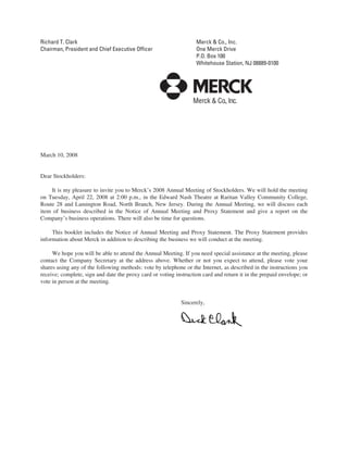 Richard T. Clark                                                   Merck & Co., Inc.
Chairman, President and Chief Executive Officer                    One Merck Drive
                                                                   P.O. Box 100
                                                                   Whitehouse Station, NJ 08889-0100




March 10, 2008


Dear Stockholders:

    It is my pleasure to invite you to Merck’s 2008 Annual Meeting of Stockholders. We will hold the meeting
on Tuesday, April 22, 2008 at 2:00 p.m., in the Edward Nash Theatre at Raritan Valley Community College,
Route 28 and Lamington Road, North Branch, New Jersey. During the Annual Meeting, we will discuss each
item of business described in the Notice of Annual Meeting and Proxy Statement and give a report on the
Company’s business operations. There will also be time for questions.

     This booklet includes the Notice of Annual Meeting and Proxy Statement. The Proxy Statement provides
information about Merck in addition to describing the business we will conduct at the meeting.

     We hope you will be able to attend the Annual Meeting. If you need special assistance at the meeting, please
contact the Company Secretary at the address above. Whether or not you expect to attend, please vote your
shares using any of the following methods: vote by telephone or the Internet, as described in the instructions you
receive; complete, sign and date the proxy card or voting instruction card and return it in the prepaid envelope; or
vote in person at the meeting.


                                                             Sincerely,
 