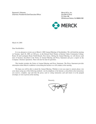 Raymond V. Gilmartin                                                          Merck & Co., Inc.
Chairman, President & Chief Executive Officer                                 One Merck Drive
                                                                              P.O. Box 100
                                                                              Whitehouse Station, NJ 08889-0100




March 10, 2005


Dear Stockholders:

    It is my pleasure to invite you to Merck’s 2005 Annual Meeting of Stockholders. We will hold the meeting
on Tuesday, April 26, 2005, at 2:00 p.m., in the Edward Nash Theatre at Raritan Valley Community College,
Route 28 and Lamington Road, North Branch, New Jersey. During the Annual Meeting, we will discuss each
item of business described in the Notice of Annual Meeting and Proxy Statement and give a report on the
Company’s business operations. There will also be time for questions.

     This booklet includes the Notice of Annual Meeting and Proxy Statement. The Proxy Statement provides
information about Merck in addition to describing the business we will conduct at the meeting.

     We hope you will be able to attend the Annual Meeting. Whether or not you expect to attend, please vote
your shares using any of the following methods: vote by telephone or the Internet, as described in the instructions
you receive; complete, sign and date the proxy card or voting instruction card and return it in the prepaid
envelope; or vote in person at the meeting.


                                                          Sincerely,
 