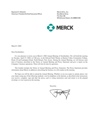 Raymond V. Gilmartin                                                   Merck & Co., Inc.
Chairman, President & Chief Executive Officer                          One Merck Drive
                                                                       P.O. Box 100
                                                                       Whitehouse Station, NJ 08889-0100




March 9, 2004


Dear Stockholders:

    It is my pleasure to invite you to Merck’s 2004 Annual Meeting of Stockholders. We will hold the meeting
on Tuesday, April 27, 2004, at 2:00 p.m., in the Edward Nash Theatre at Raritan Valley Community College,
Route 28 and Lamington Road, North Branch, New Jersey. During the Annual Meeting, we will discuss each
item of business described in the Notice of Annual Meeting and Proxy Statement and give a report on the
Company’s business operations. There will also be time for questions.

     This booklet includes the Notice of Annual Meeting and Proxy Statement. The Proxy Statement provides
information about Merck in addition to describing the business we will conduct at the meeting.

     We hope you will be able to attend the Annual Meeting. Whether or not you expect to attend, please vote
your shares using any of the following methods: vote by telephone or the Internet, as described in the instructions
you receive; complete, sign and date the proxy card or voting instruction card and return it in the prepaid
envelope; or vote in person at the meeting.


                                                          Sincerely,
 