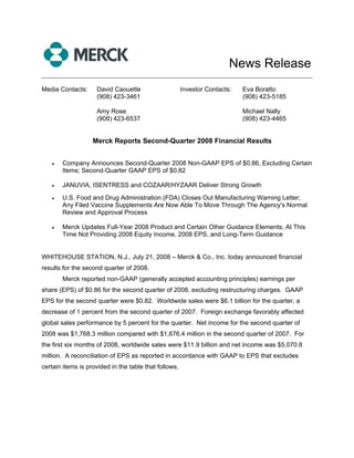 News Release
______________________________________________________________________________

Media Contacts:     David Caouette                     Investor Contacts:   Eva Boratto
                    (908) 423-3461                                          (908) 423-5185

                    Amy Rose                                                Michael Nally
                    (908) 423-6537                                          (908) 423-4465


                   Merck Reports Second-Quarter 2008 Financial Results


   •   Company Announces Second-Quarter 2008 Non-GAAP EPS of $0.86, Excluding Certain
       Items; Second-Quarter GAAP EPS of $0.82

   •   JANUVIA, ISENTRESS and COZAAR/HYZAAR Deliver Strong Growth
   •   U.S. Food and Drug Administration (FDA) Closes Out Manufacturing Warning Letter;
       Any Filed Vaccine Supplements Are Now Able To Move Through The Agency's Normal
       Review and Approval Process

   •   Merck Updates Full-Year 2008 Product and Certain Other Guidance Elements; At This
       Time Not Providing 2008 Equity Income, 2008 EPS, and Long-Term Guidance


WHITEHOUSE STATION, N.J., July 21, 2008 – Merck & Co., Inc. today announced financial
results for the second quarter of 2008.
       Merck reported non-GAAP (generally accepted accounting principles) earnings per
share (EPS) of $0.86 for the second quarter of 2008, excluding restructuring charges. GAAP
EPS for the second quarter were $0.82. Worldwide sales were $6.1 billion for the quarter, a
decrease of 1 percent from the second quarter of 2007. Foreign exchange favorably affected
global sales performance by 5 percent for the quarter. Net income for the second quarter of
2008 was $1,768.3 million compared with $1,676.4 million in the second quarter of 2007. For
the first six months of 2008, worldwide sales were $11.9 billion and net income was $5,070.8
million. A reconciliation of EPS as reported in accordance with GAAP to EPS that excludes
certain items is provided in the table that follows.
 